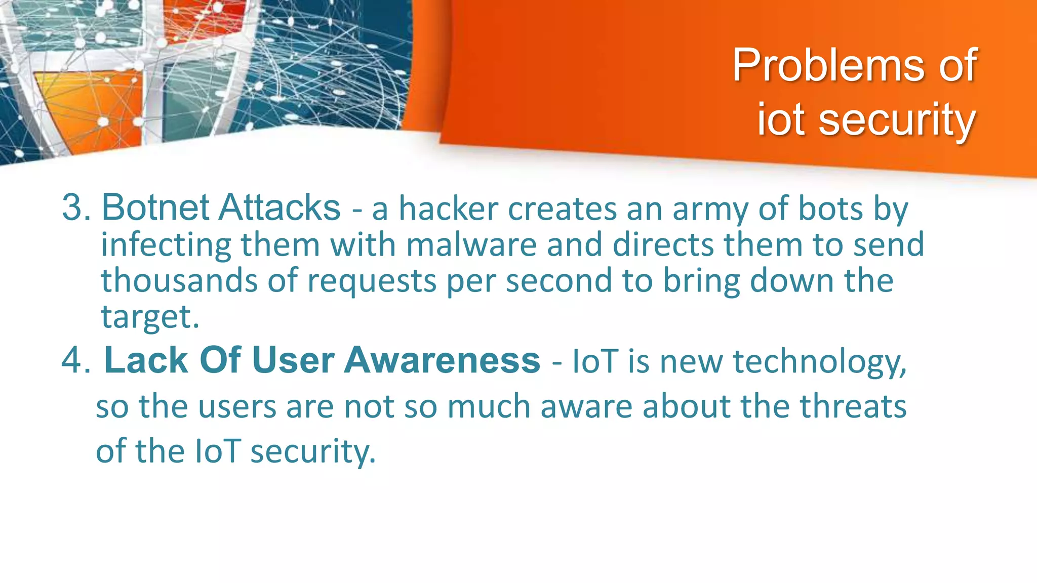 Problems of
iot security
3. Botnet Attacks - a hacker creates an army of bots by
infecting them with malware and directs them to send
thousands of requests per second to bring down the
target.
4. Lack Of User Awareness - IoT is new technology,
so the users are not so much aware about the threats
of the IoT security.
 
