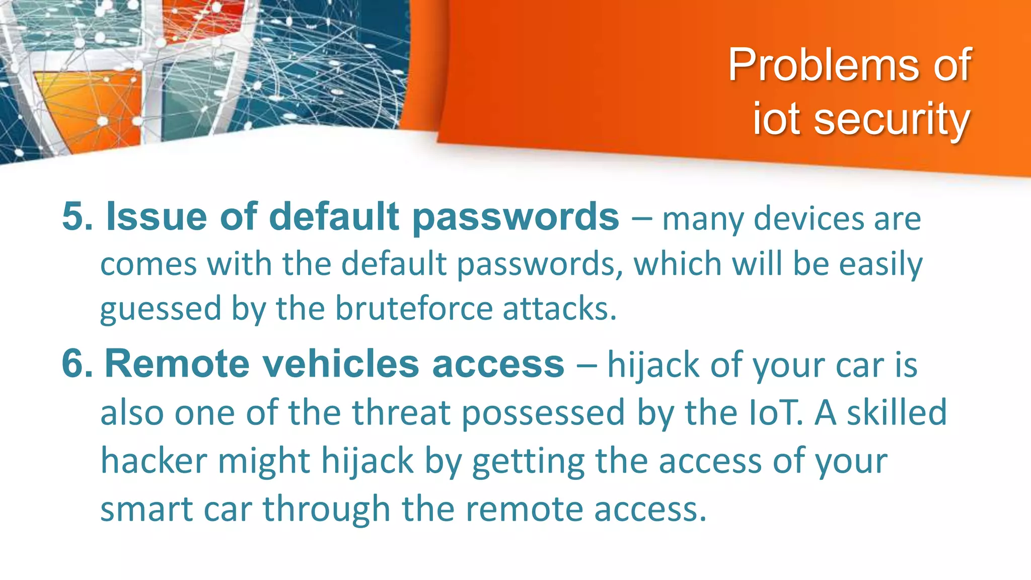 Problems of
iot security
5. Issue of default passwords – many devices are
comes with the default passwords, which will be easily
guessed by the bruteforce attacks.
6. Remote vehicles access – hijack of your car is
also one of the threat possessed by the IoT. A skilled
hacker might hijack by getting the access of your
smart car through the remote access.
 