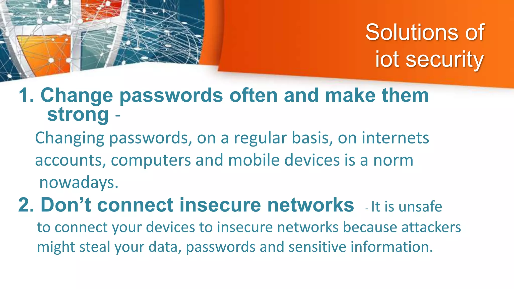 Solutions of
iot security
1. Change passwords often and make them
strong -
Changing passwords, on a regular basis, on internets
accounts, computers and mobile devices is a norm
nowadays.
2. Don’t connect insecure networks - It is unsafe
to connect your devices to insecure networks because attackers
might steal your data, passwords and sensitive information.
 