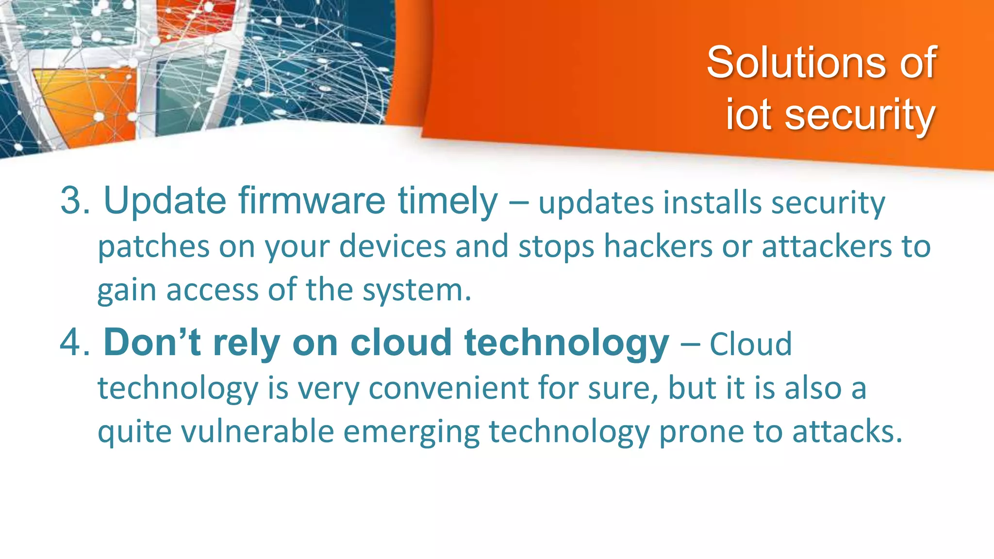 Solutions of
iot security
3. Update firmware timely – updates installs security
patches on your devices and stops hackers or attackers to
gain access of the system.
4. Don’t rely on cloud technology – Cloud
technology is very convenient for sure, but it is also a
quite vulnerable emerging technology prone to attacks.
 