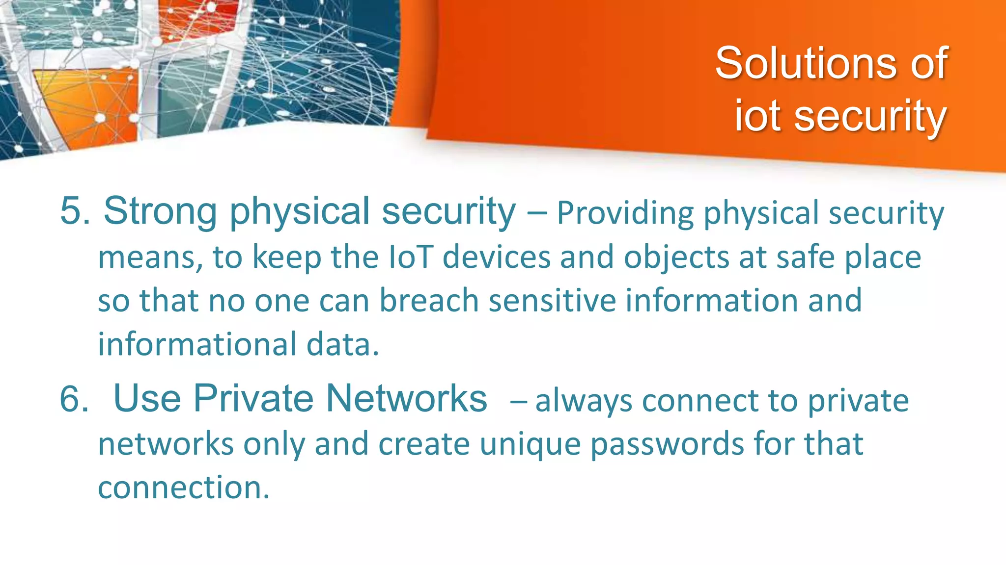 Solutions of
iot security
5. Strong physical security – Providing physical security
means, to keep the IoT devices and objects at safe place
so that no one can breach sensitive information and
informational data.
6. Use Private Networks – always connect to private
networks only and create unique passwords for that
connection.
 