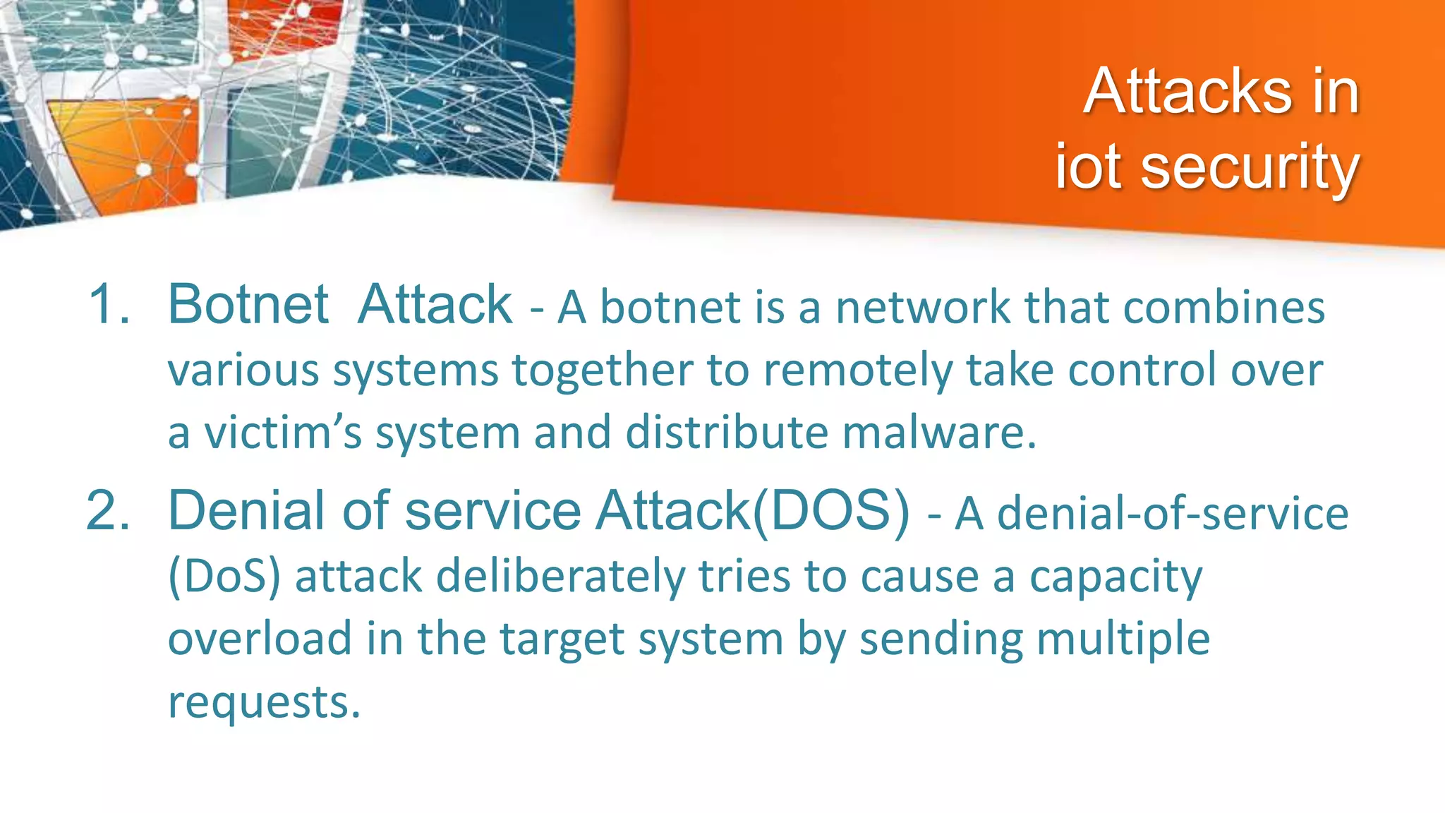 Attacks in
iot security
1. Botnet Attack - A botnet is a network that combines
various systems together to remotely take control over
a victim’s system and distribute malware.
2. Denial of service Attack(DOS) - A denial-of-service
(DoS) attack deliberately tries to cause a capacity
overload in the target system by sending multiple
requests.
 