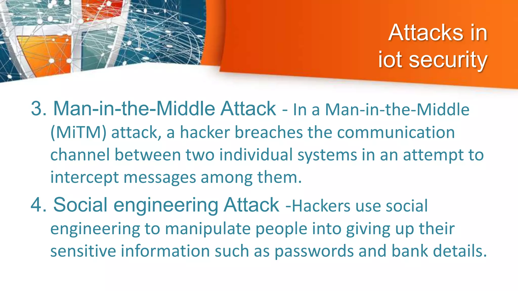 Attacks in
iot security
3. Man-in-the-Middle Attack - In a Man-in-the-Middle
(MiTM) attack, a hacker breaches the communication
channel between two individual systems in an attempt to
intercept messages among them.
4. Social engineering Attack -Hackers use social
engineering to manipulate people into giving up their
sensitive information such as passwords and bank details.
 