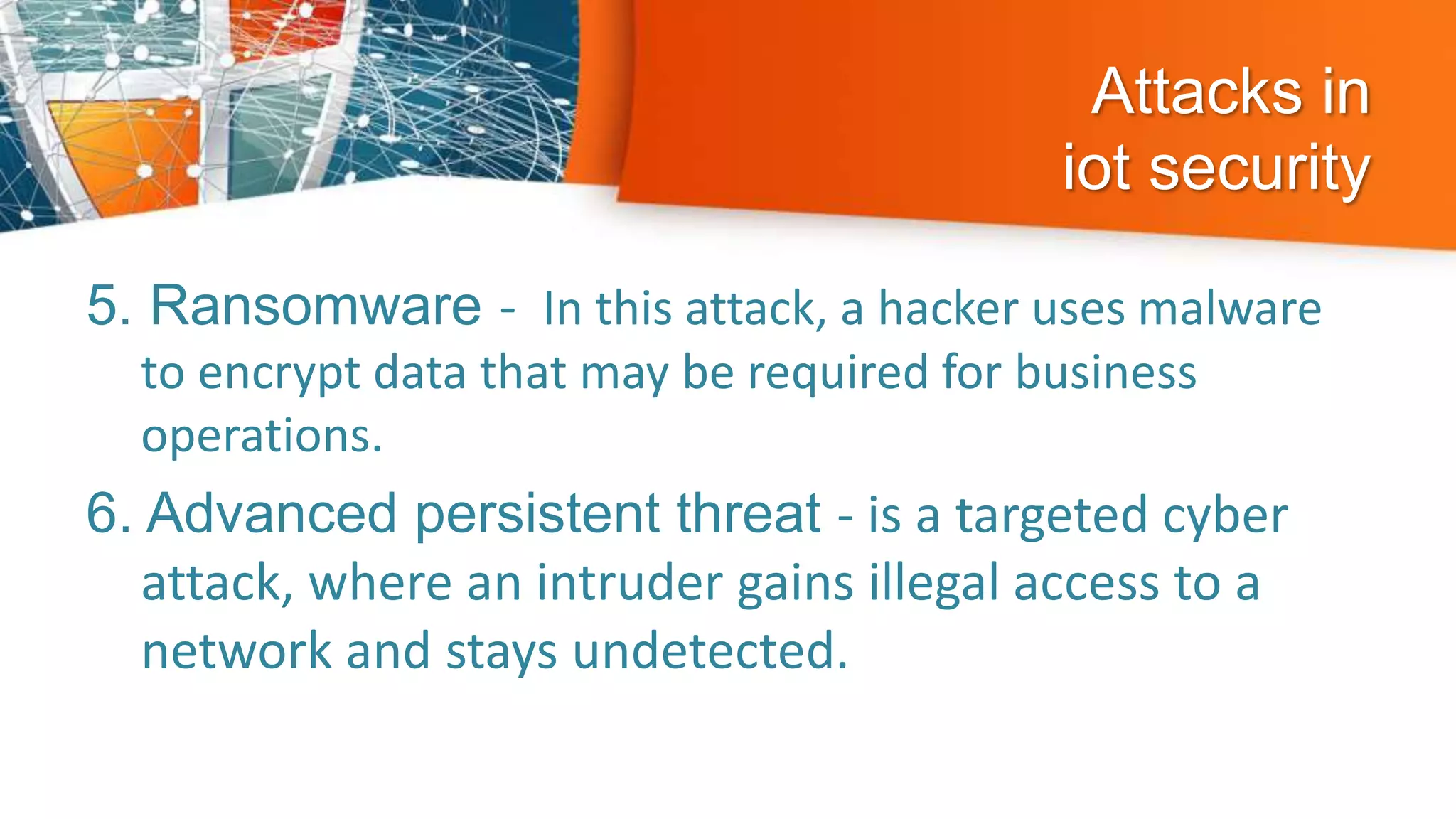 Attacks in
iot security
5. Ransomware - In this attack, a hacker uses malware
to encrypt data that may be required for business
operations.
6. Advanced persistent threat - is a targeted cyber
attack, where an intruder gains illegal access to a
network and stays undetected.
 