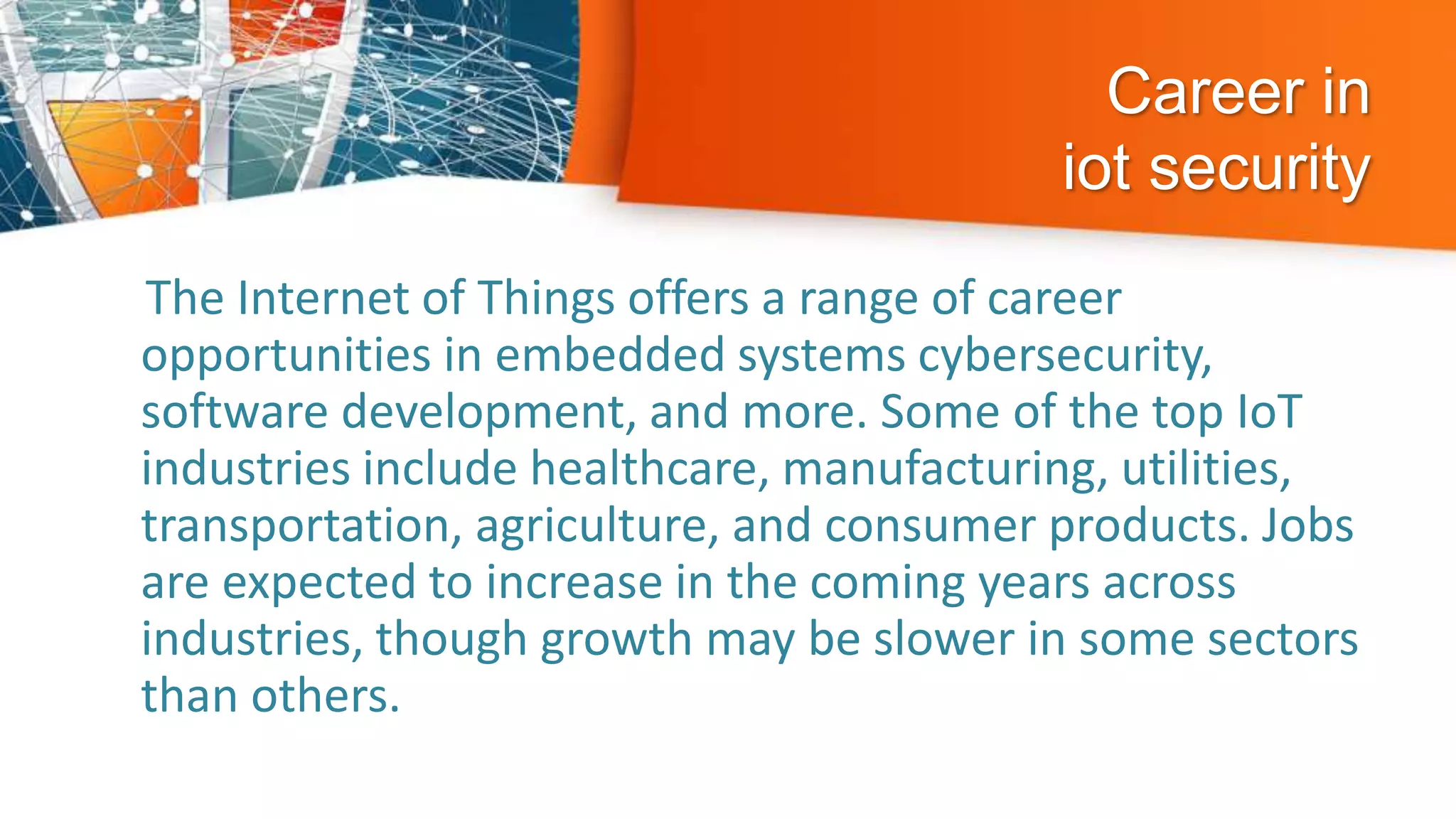 Career in
iot security
The Internet of Things offers a range of career
opportunities in embedded systems cybersecurity,
software development, and more. Some of the top IoT
industries include healthcare, manufacturing, utilities,
transportation, agriculture, and consumer products. Jobs
are expected to increase in the coming years across
industries, though growth may be slower in some sectors
than others.
 