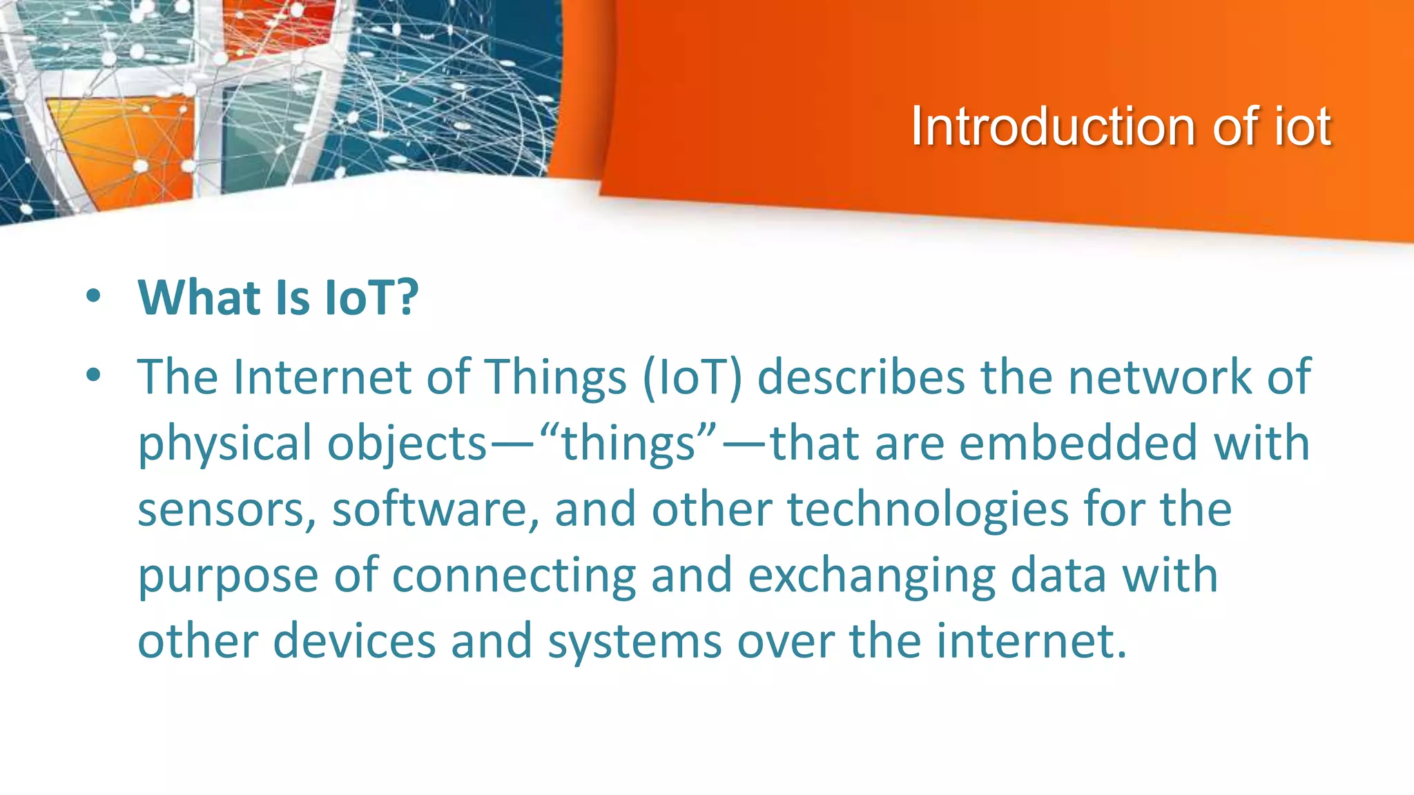 Introduction of iot
• What Is IoT?
• The Internet of Things (IoT) describes the network of
physical objects—“things”—that are embedded with
sensors, software, and other technologies for the
purpose of connecting and exchanging data with
other devices and systems over the internet.
 