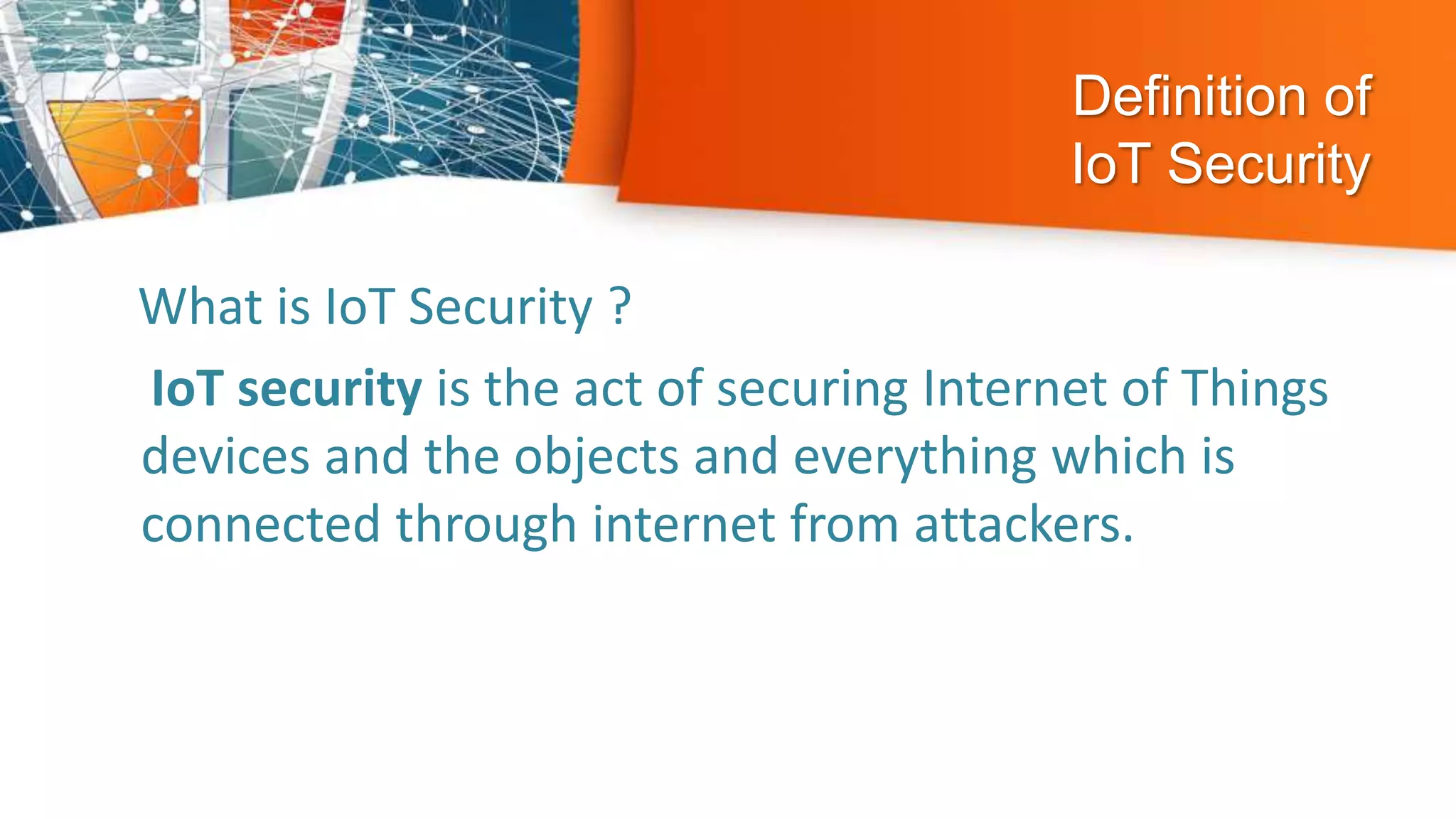 Definition of
IoT Security
What is IoT Security ?
IoT security is the act of securing Internet of Things
devices and the objects and everything which is
connected through internet from attackers.
 