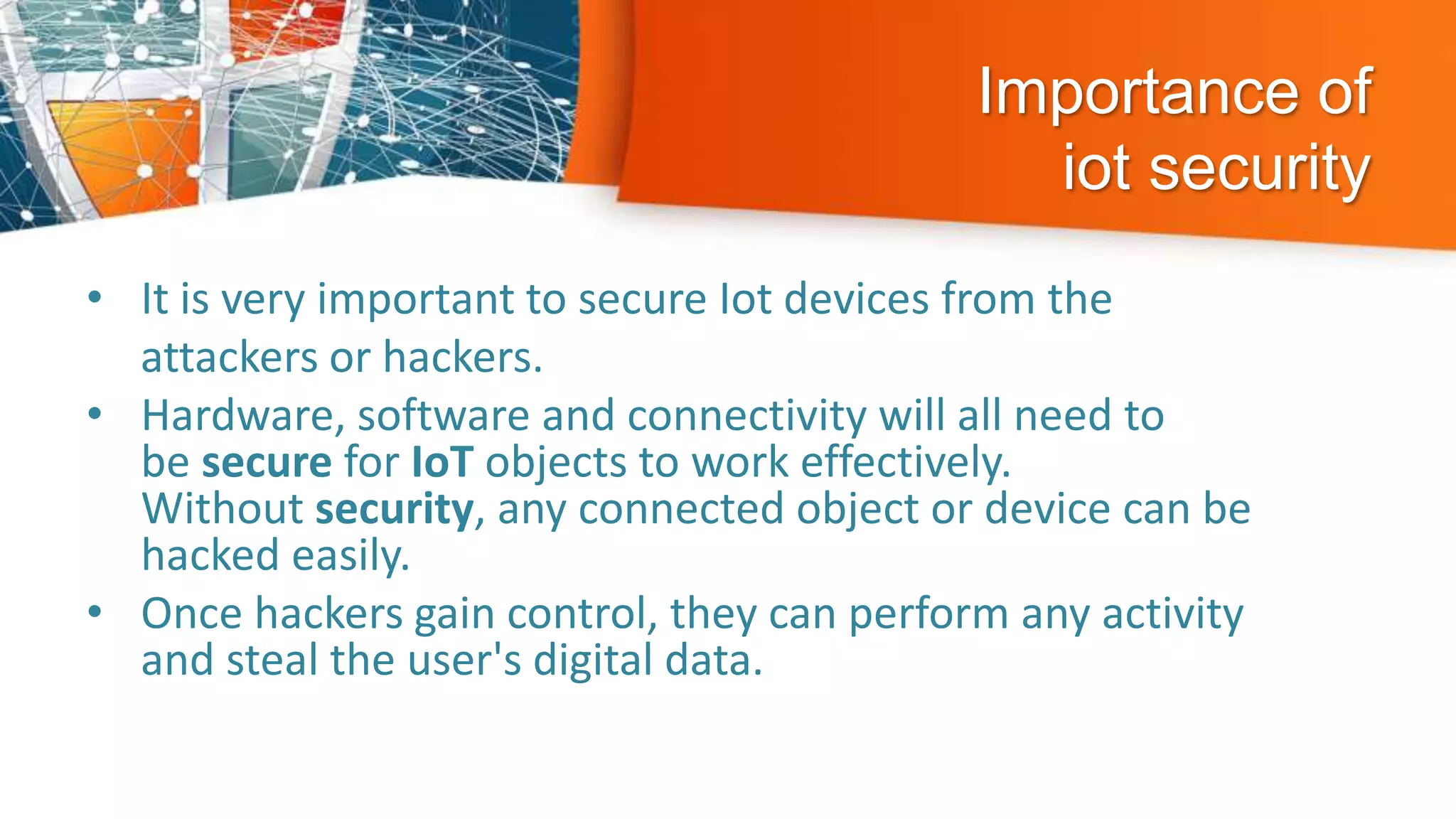 Importance of
iot security
• It is very important to secure Iot devices from the
attackers or hackers.
• Hardware, software and connectivity will all need to
be secure for IoT objects to work effectively.
Without security, any connected object or device can be
hacked easily.
• Once hackers gain control, they can perform any activity
and steal the user's digital data.
 