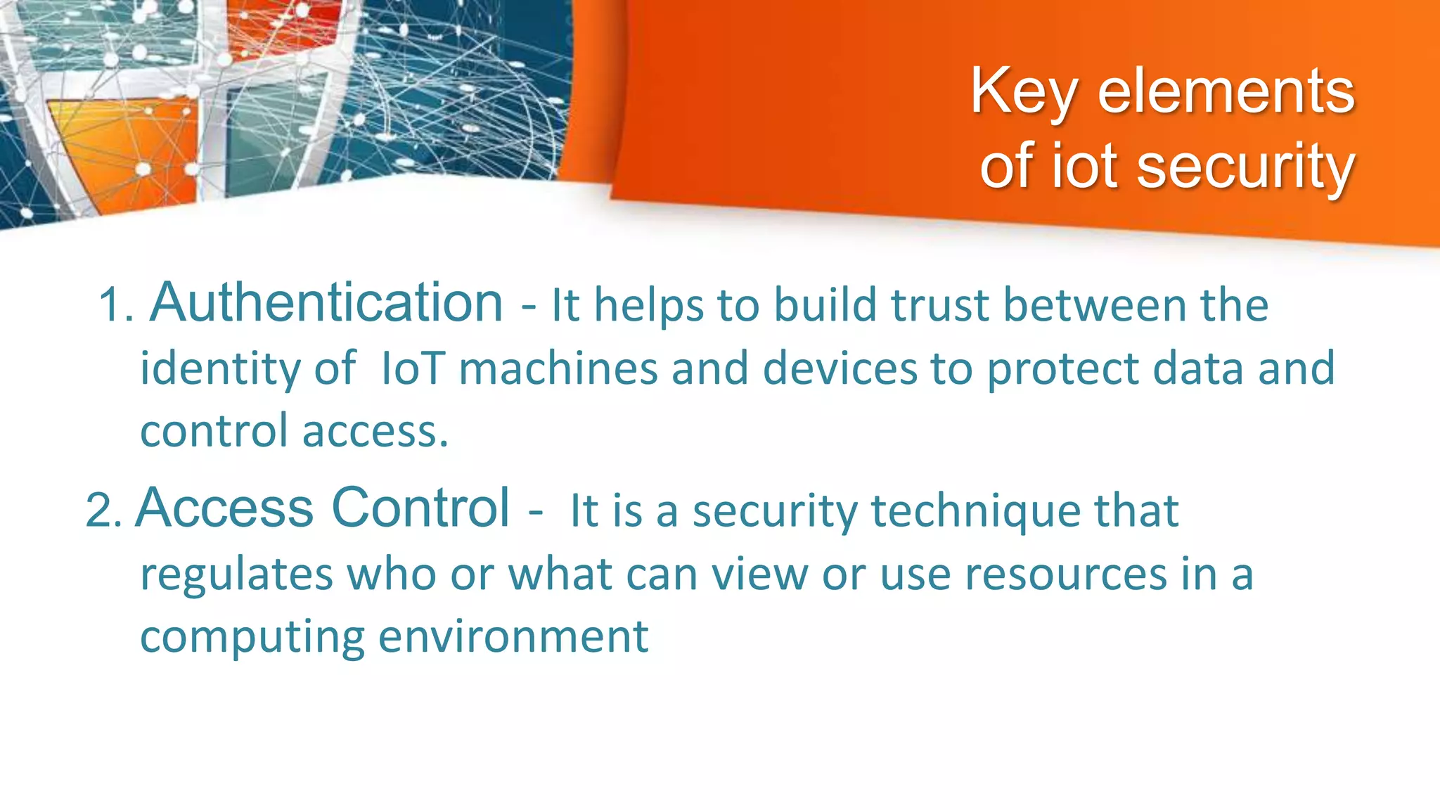 Key elements
of iot security
1. Authentication - It helps to build trust between the
identity of IoT machines and devices to protect data and
control access.
2. Access Control - It is a security technique that
regulates who or what can view or use resources in a
computing environment
 