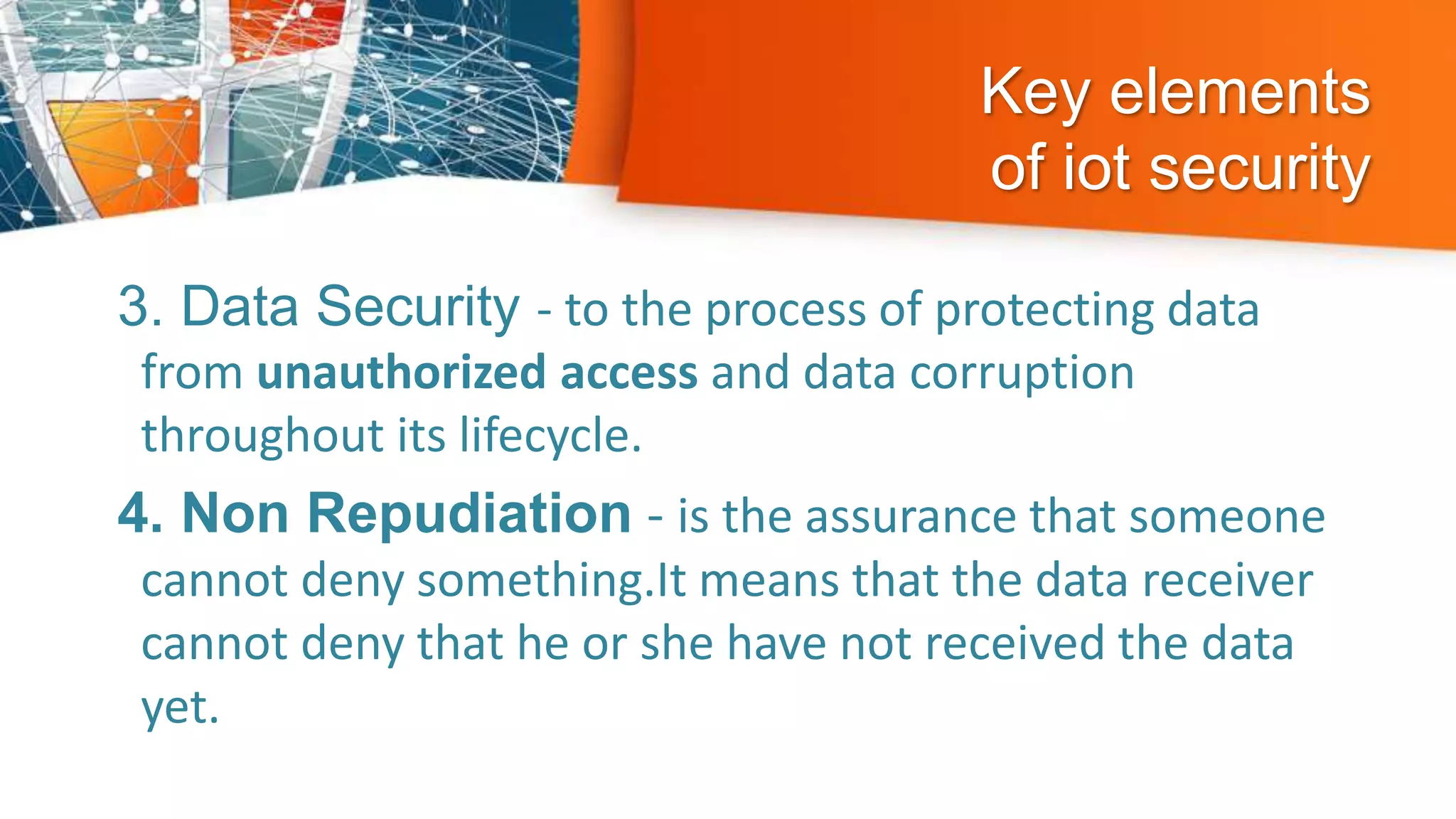 Key elements
of iot security
3. Data Security - to the process of protecting data
from unauthorized access and data corruption
throughout its lifecycle.
4. Non Repudiation - is the assurance that someone
cannot deny something.It means that the data receiver
cannot deny that he or she have not received the data
yet.
 