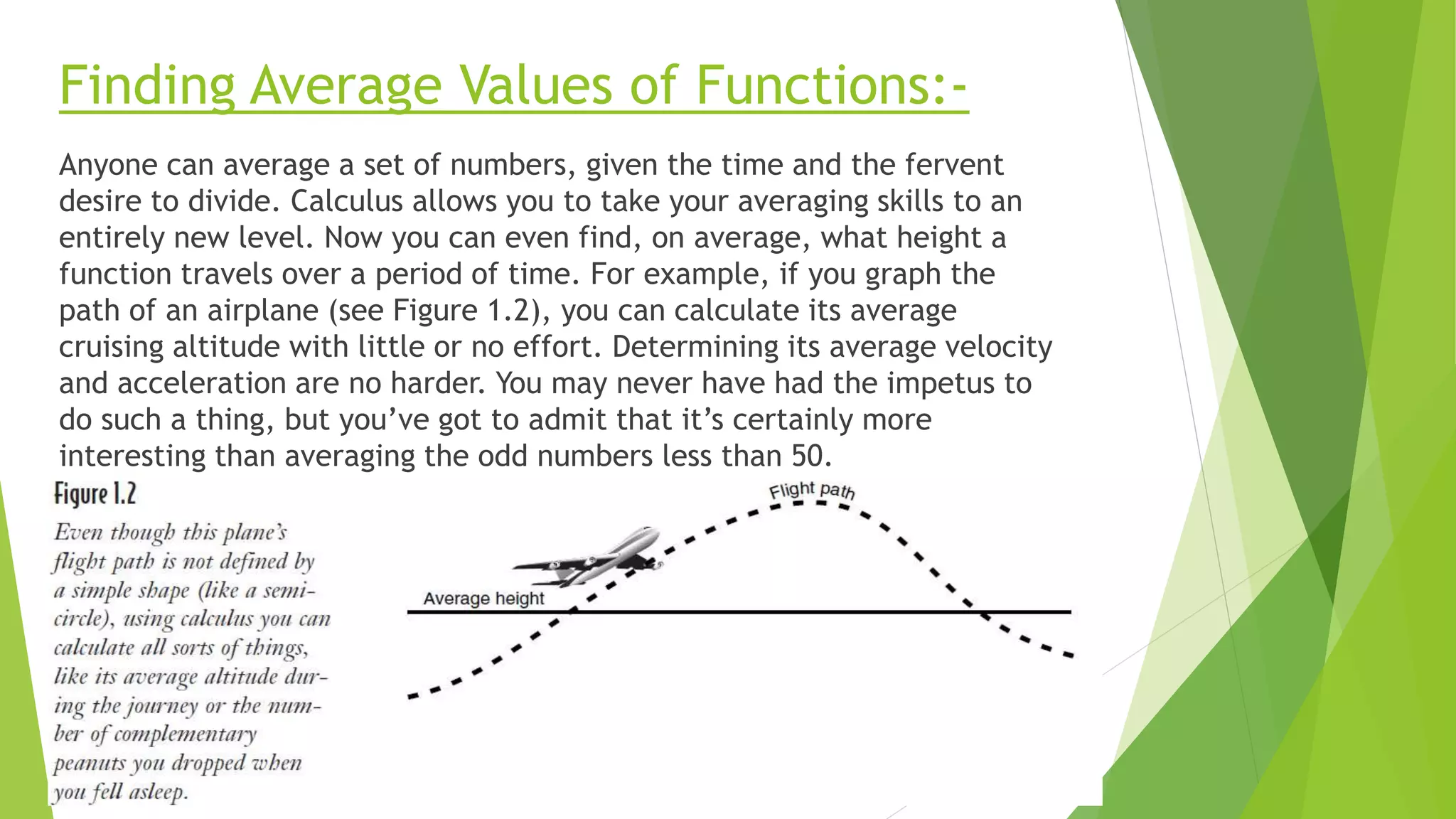 Finding Average Values of Functions:-
Anyone can average a set of numbers, given the time and the fervent
desire to divide. Calculus allows you to take your averaging skills to an
entirely new level. Now you can even find, on average, what height a
function travels over a period of time. For example, if you graph the
path of an airplane (see Figure 1.2), you can calculate its average
cruising altitude with little or no effort. Determining its average velocity
and acceleration are no harder. You may never have had the impetus to
do such a thing, but you’ve got to admit that it’s certainly more
interesting than averaging the odd numbers less than 50.
 