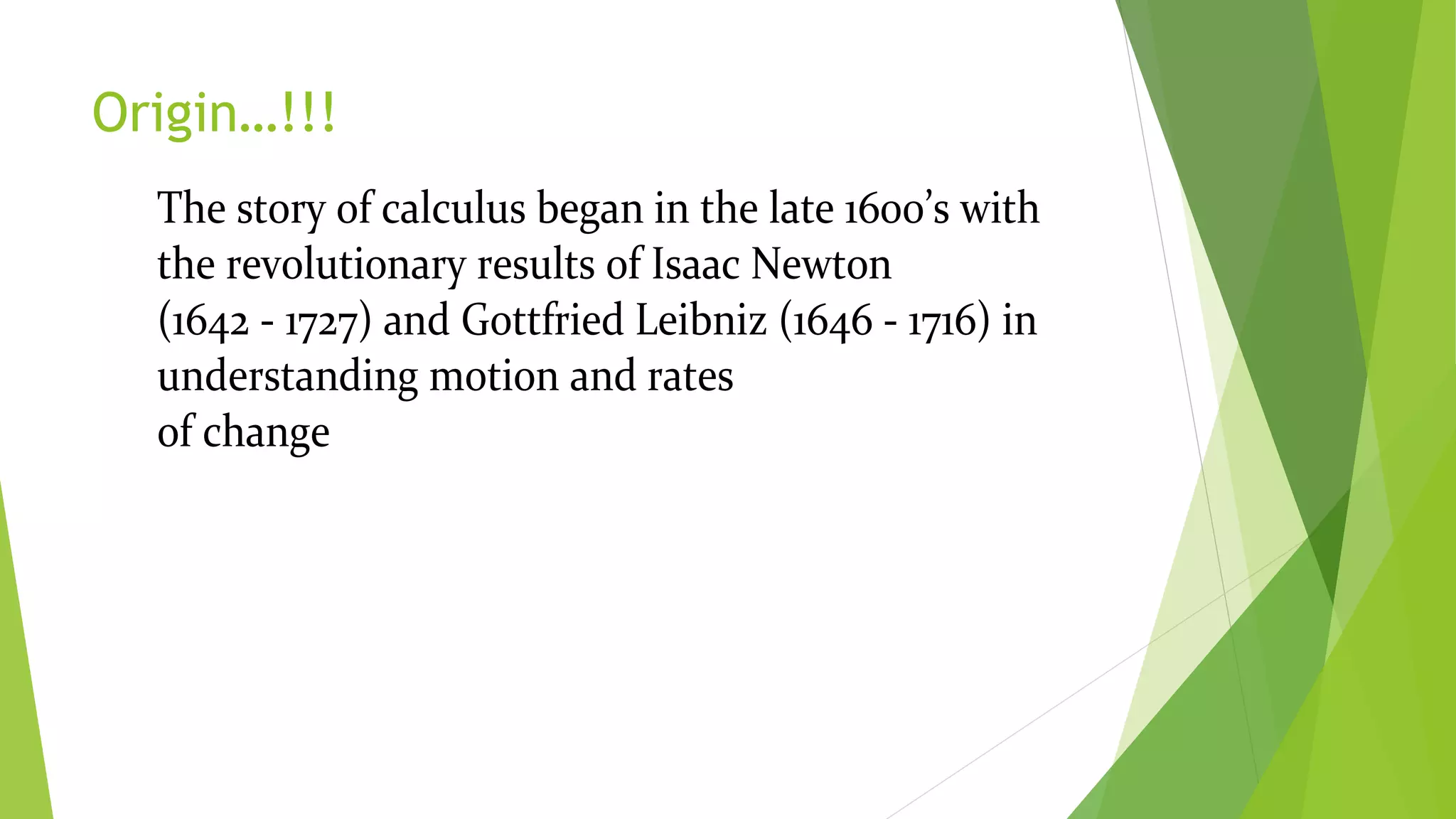 Origin…!!!
The story of calculus began in the late 1600’s with
the revolutionary results of Isaac Newton
(1642 - 1727) and Gottfried Leibniz (1646 - 1716) in
understanding motion and rates
of change
 
