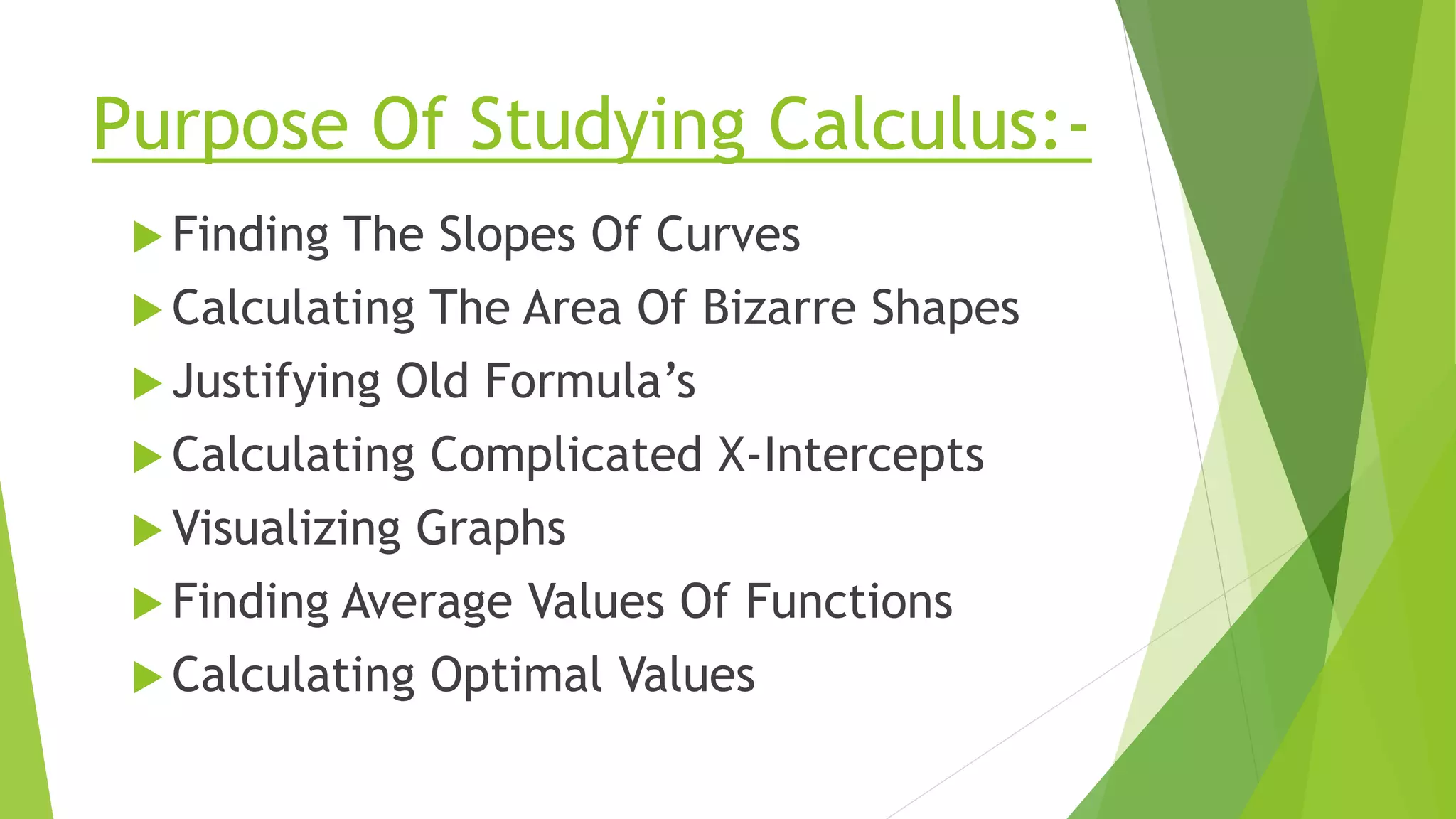 Purpose Of Studying Calculus:-
 Finding The Slopes Of Curves
 Calculating The Area Of Bizarre Shapes
 Justifying Old Formula’s
 Calculating Complicated X-Intercepts
 Visualizing Graphs
 Finding Average Values Of Functions
 Calculating Optimal Values
 