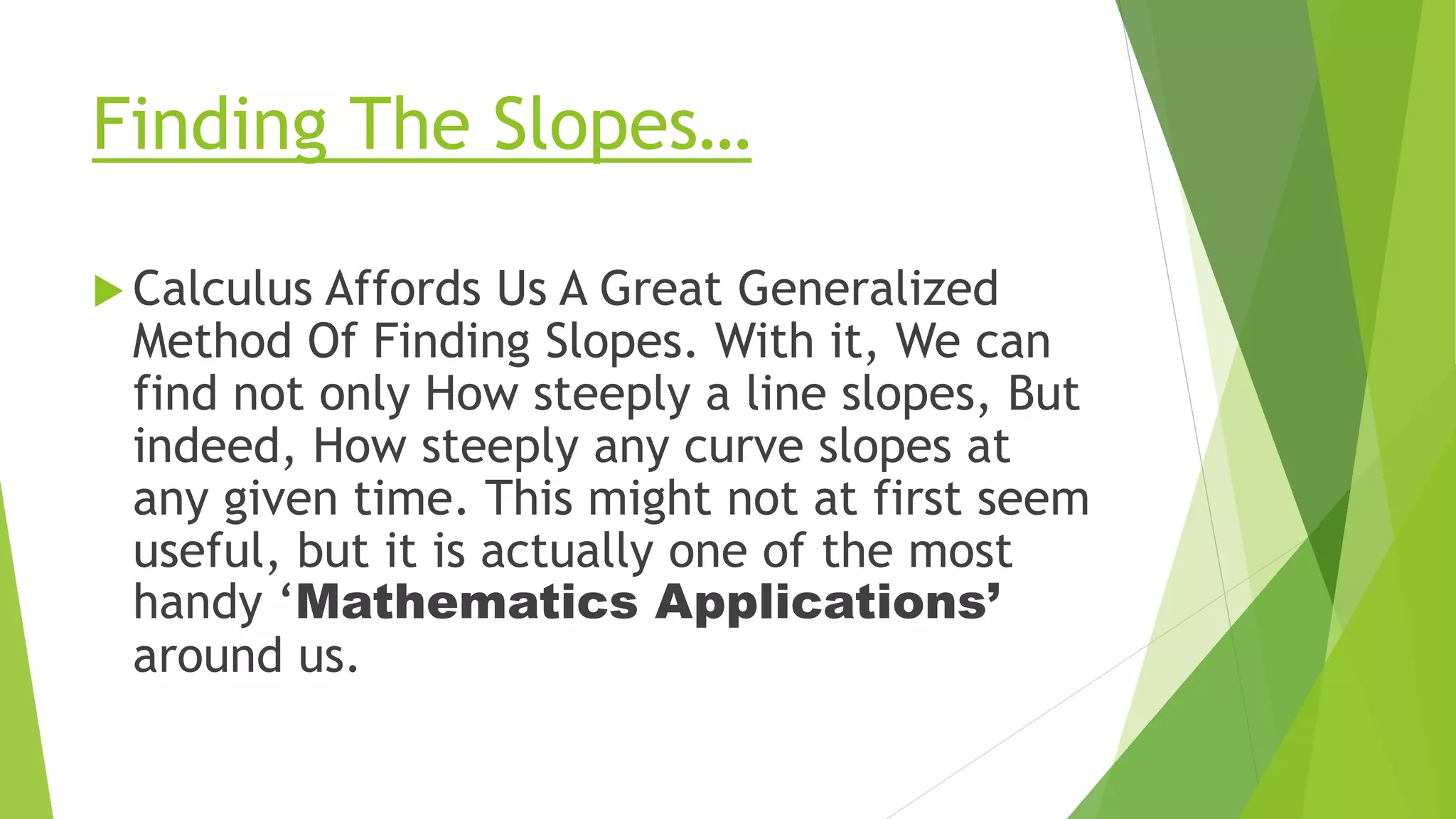 Finding The Slopes…
 Calculus Affords Us A Great Generalized
Method Of Finding Slopes. With it, We can
find not only How steeply a line slopes, But
indeed, How steeply any curve slopes at
any given time. This might not at first seem
useful, but it is actually one of the most
handy ‘Mathematics Applications’
around us.
 