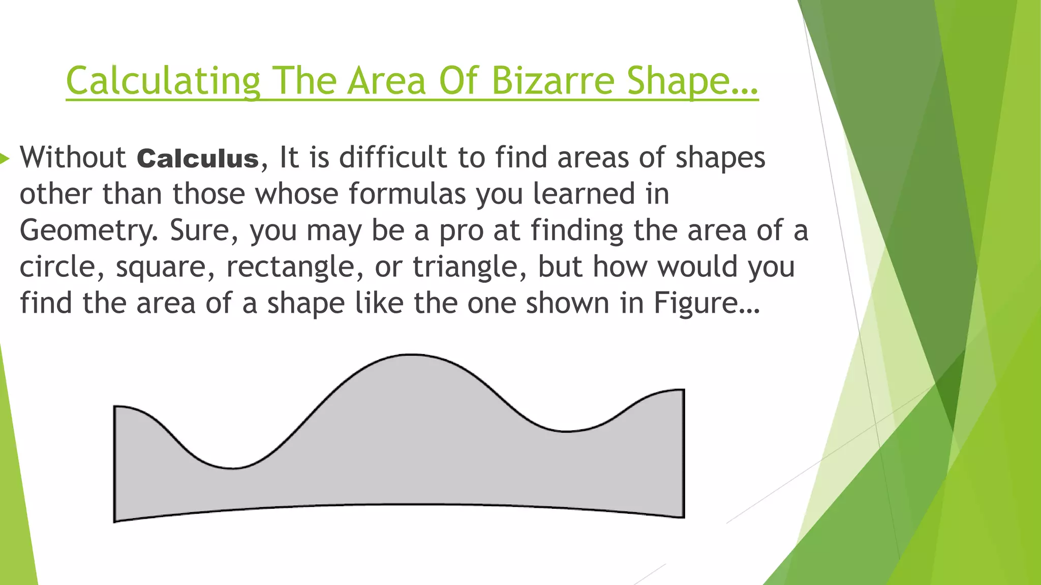 Calculating The Area Of Bizarre Shape…
 Without Calculus, It is difficult to find areas of shapes
other than those whose formulas you learned in
Geometry. Sure, you may be a pro at finding the area of a
circle, square, rectangle, or triangle, but how would you
find the area of a shape like the one shown in Figure…
 