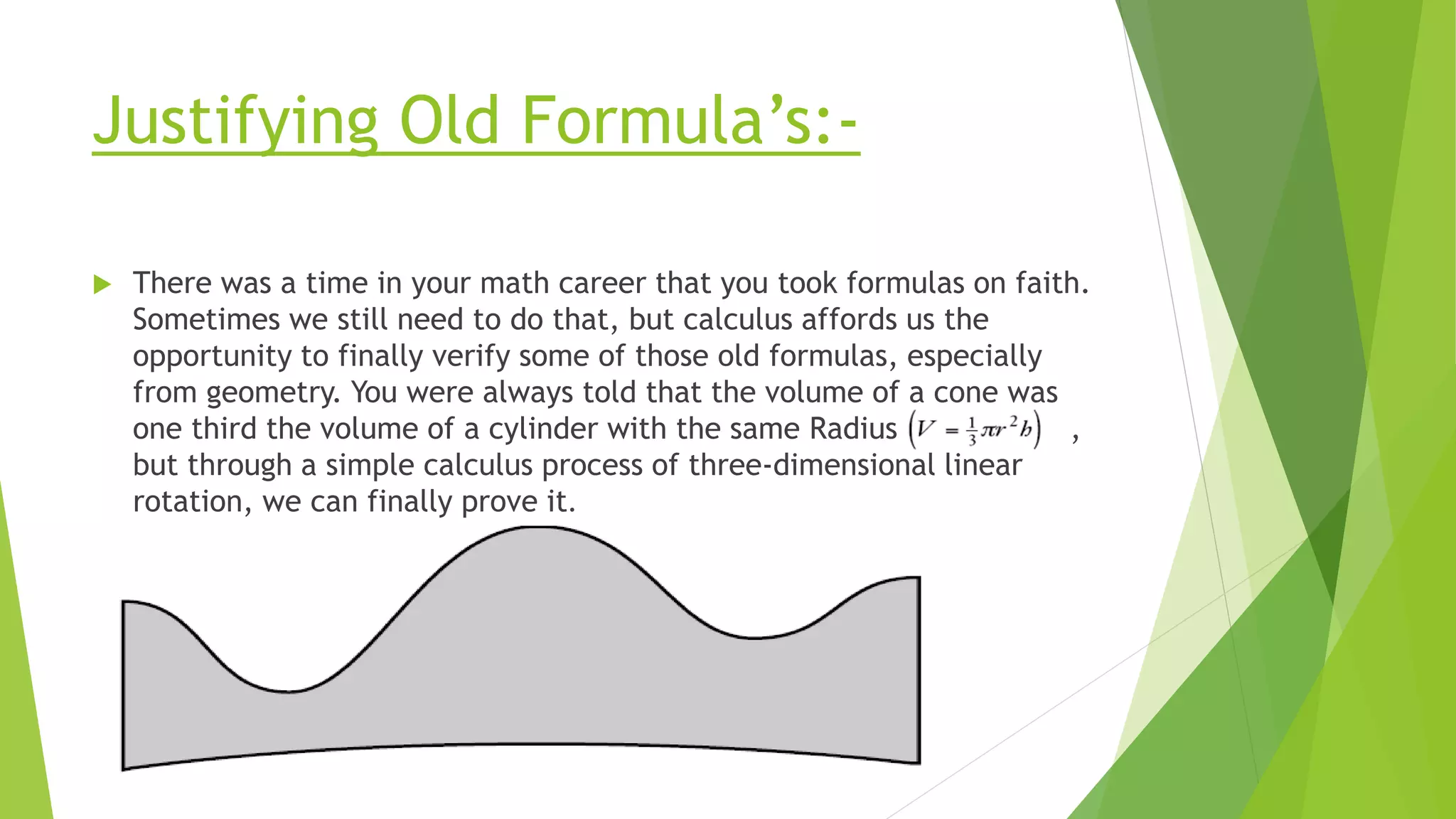 Justifying Old Formula’s:-
 There was a time in your math career that you took formulas on faith.
Sometimes we still need to do that, but calculus affords us the
opportunity to finally verify some of those old formulas, especially
from geometry. You were always told that the volume of a cone was
one third the volume of a cylinder with the same Radius ,
but through a simple calculus process of three-dimensional linear
rotation, we can finally prove it.
 