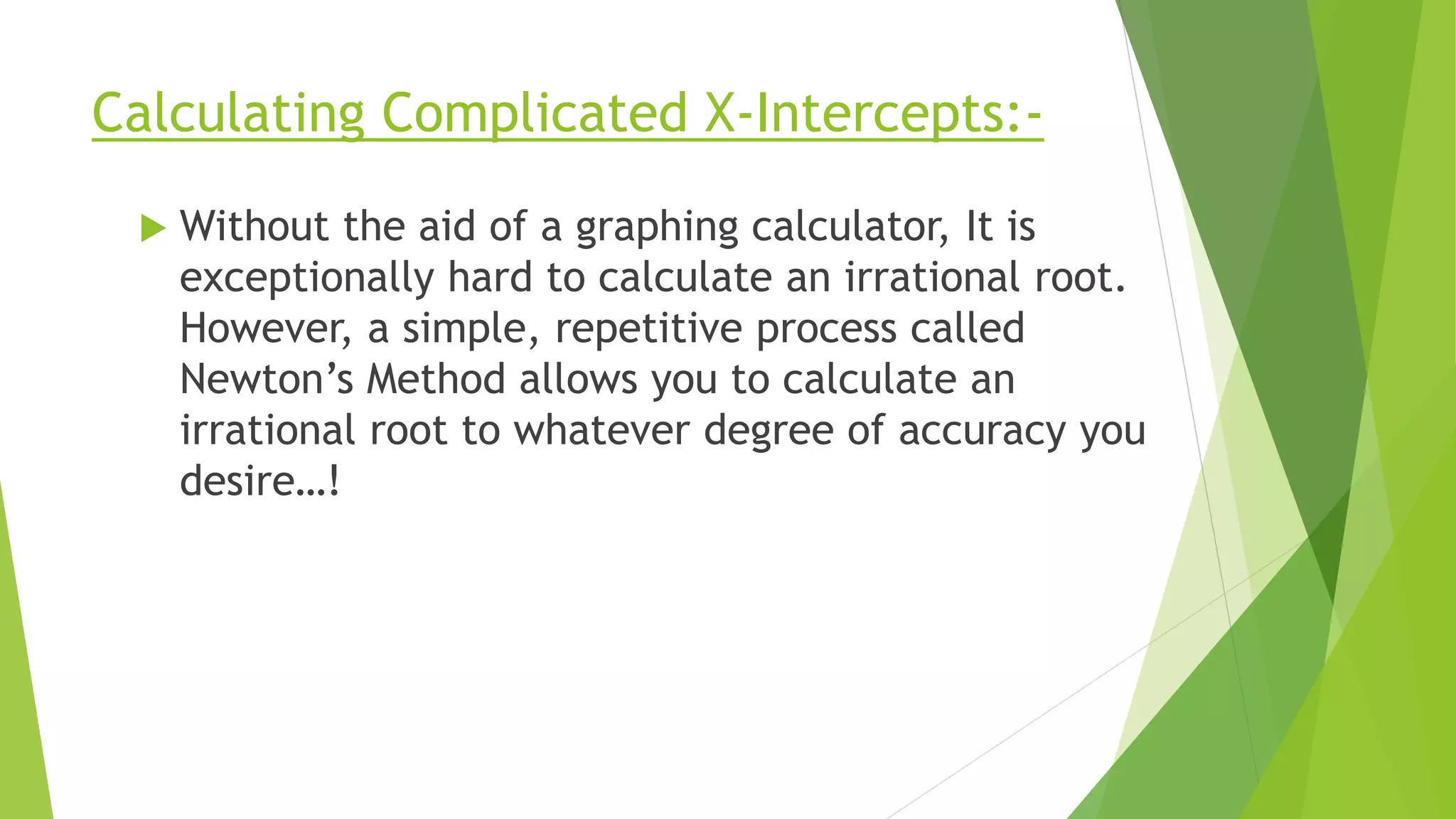 Calculating Complicated X-Intercepts:-
 Without the aid of a graphing calculator, It is
exceptionally hard to calculate an irrational root.
However, a simple, repetitive process called
Newton’s Method allows you to calculate an
irrational root to whatever degree of accuracy you
desire…!
 