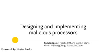 Designing and implementing
malicious processors
Sam King, Joe Tucek, Anthony Cozzie, Chris
Grier, Weihang Jiang, Yuanyuan Zhou
Presented by: Nebiyu Awoke
 