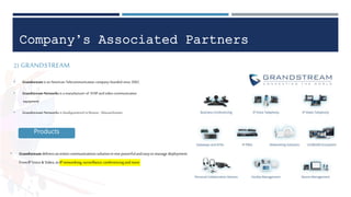 Company’s Associated Partners
2) GRANDSTREAM
• Grandstream is an American Telecommunication company founded since 2002.
• Grandstream Networks is a manufacturer of VOIP and video communication
equipment
• Grandstream Networks is headquartered in Boston , Massachusetts .
Products
• Grandstreamdeliversanentirecommunicationssolutionin onepowerfulandeasytomanage deployment.
FromIP Voice& Video,to IPnetworking,surveillance,conferencingandmore
 