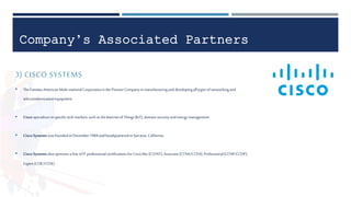 Company’s Associated Partners
3) CISCO SYSTEMS
 TheFamousAmericanMulti-nationalCorporationisthePioneerCompanyinmanufacturinganddevelopingalltypesofnetworkingand
telecommunicationequipment.
 Cisco specializesinspecifictechmarkets,suchastheInternetofThings(IoT),domainsecurityandenergymanagement.
 Cisco Systems wasfoundedinDecember1984andheadquarteredinSanJose,California.
 Cisco Systems alsosponsorsa lineofIT professionalcertificationsforCiscolike (CCENT),Associate(CCNA/CCDA),Professional(CCNP/CCDP),
Expert(CCIE/CCDE)
 