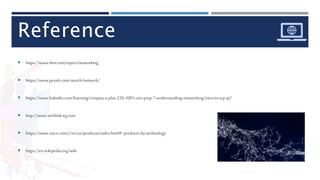 Reference
 https://www.ibm.com/topics/networking
 https://www.pexels.com/search/network/
 https://www.linkedin.com/learning/comptia-a-plus-220-1001-cert-prep-7-understanding-networking/intro-to-tcp-ip?
 http://www.techlink-eg.com
 https://www.cisco.com/c/en/us/products/index.html#~products-by-technology
 https://en.wikipedia.org/wiki
 