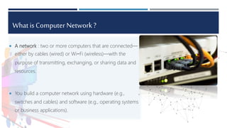 What is Computer Network ?
 A network : two or more computers that are connected—
either by cables (wired) or Wi−Fi (wireless)—with the
purpose of transmitting, exchanging, or sharing data and
resources.
 You build a computer network using hardware (e.g.,
switches and cables) and software (e.g., operating systems
or business applications).
 