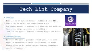 Tech Link Company
 Overview:
• Tech Link is an Egyptian Company established since 1997 .
• Specialized in network and communication field .
• The company supply its customer with High−End Tech solutions
• Have a wide range experience in installing ,
and test all types of network solutions “Copper and Fiber“.
 Company’s Vision :
• To became the premier provider of high-quality and cost-
effective technology solution in Middle-East and North
Africa region by delivering the best customer experience
service in markets .
 