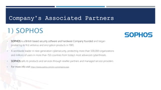 Company’s Associated Partners
1) SOPHOS
• SOPHOS is a British based security software and hardware Company founded and began
producing its first antivirus and encryption products in 1985.
• A worldwide leader in next-generation cybersecurity, protecting more than 500,000 organizations
and millions of users in more than 150 countries from today’s most advanced cyberthreats .
• SOPHOS sells its products and services through reseller partners and managed service providers
• For more info visit https://www.sophos.com/en-us/company.aspx
 