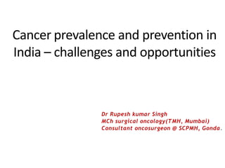 Cancer prevalence and prevention in
India – challenges and opportunities
Dr Rupesh kumar Singh
MCh surgical oncology(TMH, Mumbai)
Consultant oncosurgeon @ SCPMH, Gonda.
 