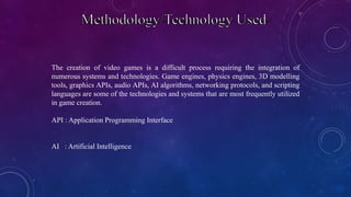 The creation of video games is a difficult process requiring the integration of
numerous systems and technologies. Game engines, physics engines, 3D modelling
tools, graphics APIs, audio APIs, AI algorithms, networking protocols, and scripting
languages are some of the technologies and systems that are most frequently utilized
in game creation.
API : Application Programming Interface
AI : Artificial Intelligence
 