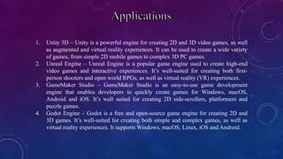 1. Unity 3D – Unity is a powerful engine for creating 2D and 3D video games, as well
as augmented and virtual reality experiences. It can be used to create a wide variety
of games, from simple 2D mobile games to complex 3D PC games.
2. Unreal Engine – Unreal Engine is a popular game engine used to create high-end
video games and interactive experiences. It’s well-suited for creating both first-
person shooters and open world RPGs, as well as virtual reality (VR) experiences.
3. GameMaker Studio – GameMaker Studio is an easy-to-use game development
engine that enables developers to quickly create games for Windows, macOS,
Android and iOS. It’s well suited for creating 2D side-scrollers, platformers and
puzzle games.
4. Godot Engine – Godot is a free and open-source game engine for creating 2D and
3D games. It’s well-suited for creating both simple and complex games, as well as
virtual reality experiences. It supports Windows, macOS, Linux, iOS and Android.
 