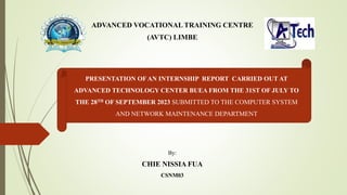 ADVANCED VOCATIONAL TRAINING CENTRE
(AVTC) LIMBE
By:
CHIE NISSIA FUA
CSNM03
PRESENTATION OF AN INTERNSHIP REPORT CARRIED OUT AT
ADVANCED TECHNOLOGY CENTER BUEA FROM THE 31ST OF JULY TO
THE 28TH OF SEPTEMBER 2023 SUBMITTED TO THE COMPUTER SYSTEM
AND NETWORK MAINTENANCE DEPARTMENT
 