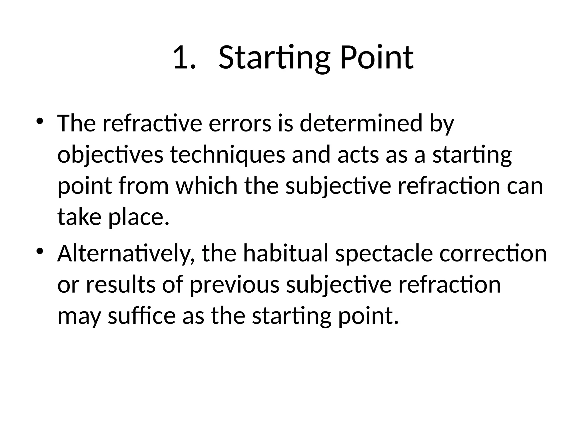1. Starting Point
• The refractive errors is determined by
objectives techniques and acts as a starting
point from which the subjective refraction can
take place.
• Alternatively, the habitual spectacle correction
or results of previous subjective refraction
may suffice as the starting point.
 