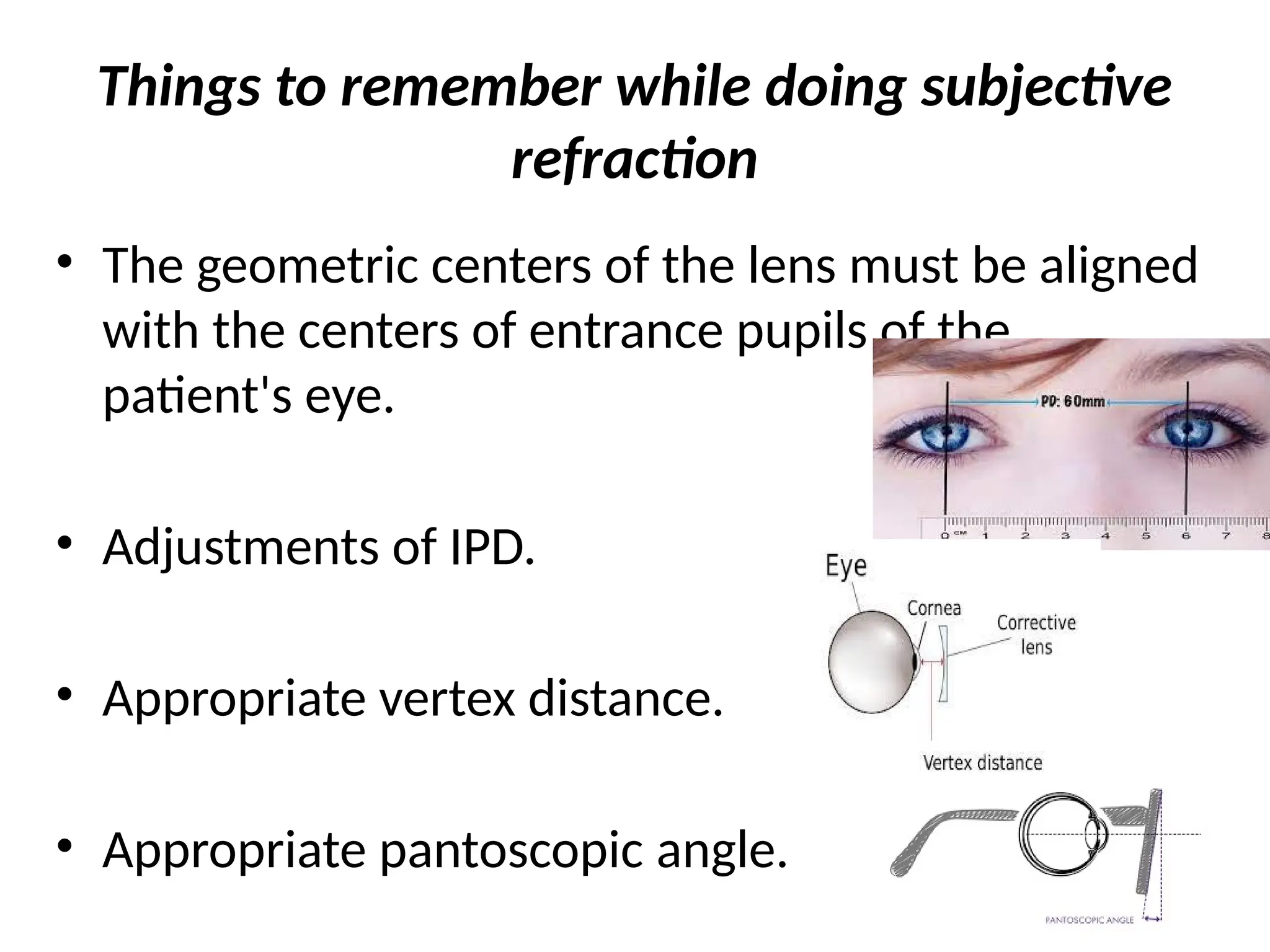 Things to remember while doing subjective
refraction
• The geometric centers of the lens must be aligned
with the centers of entrance pupils of the
patient's eye.
• Adjustments of IPD.
• Appropriate vertex distance.
• Appropriate pantoscopic angle.
 