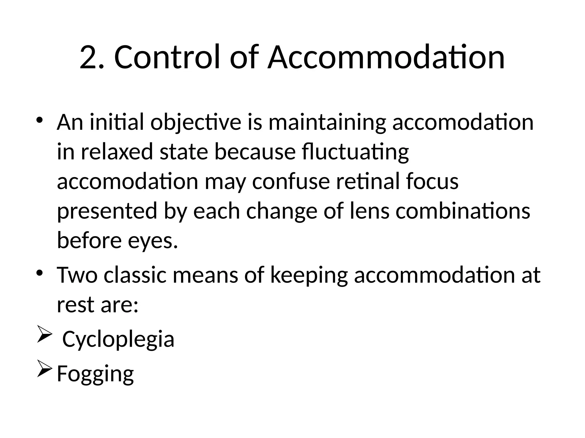 2. Control of Accommodation
• An initial objective is maintaining accomodation
in relaxed state because fluctuating
accomodation may confuse retinal focus
presented by each change of lens combinations
before eyes.
• Two classic means of keeping accommodation at
rest are:
 Cycloplegia
Fogging
 