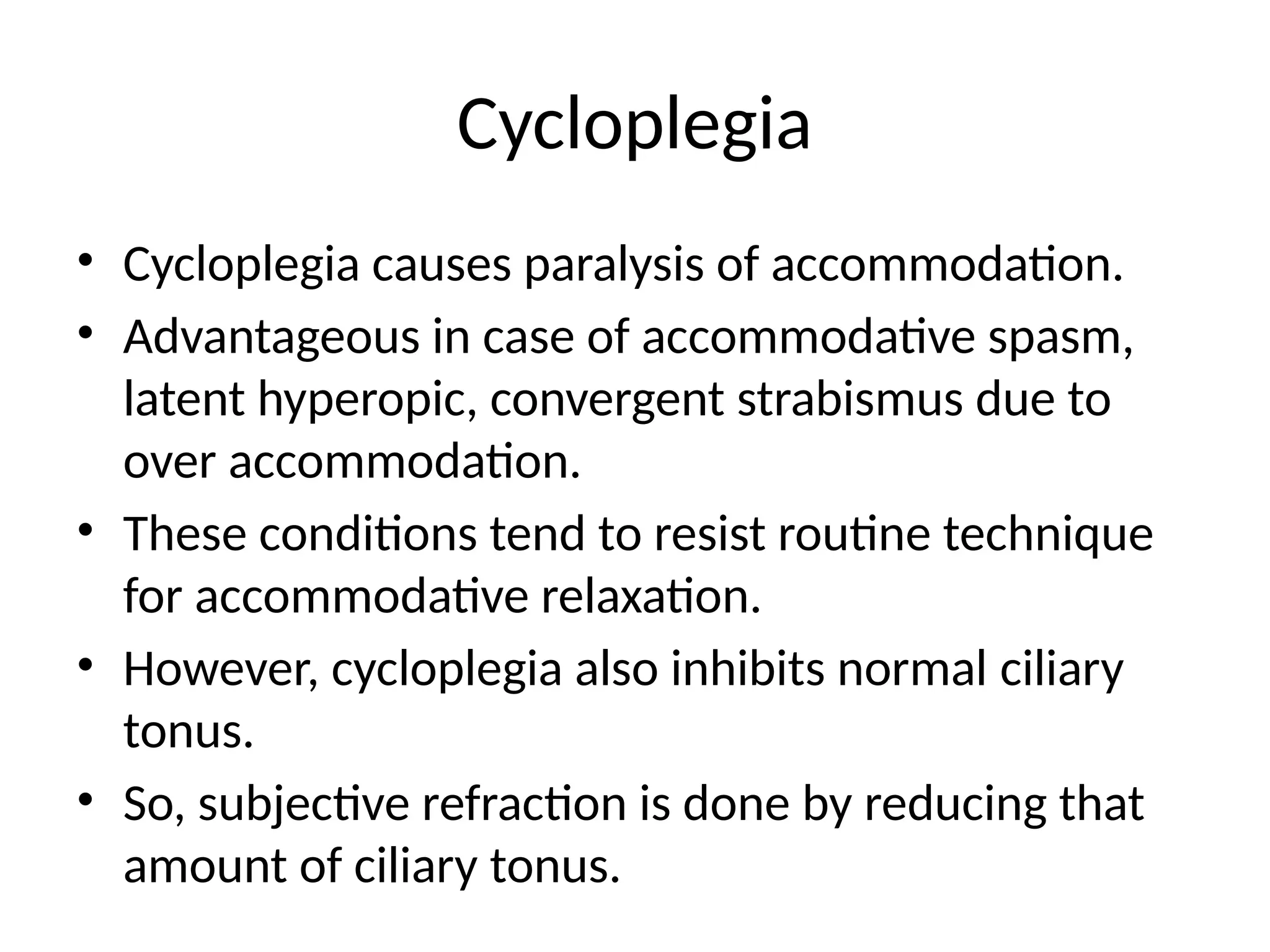 Cycloplegia
• Cycloplegia causes paralysis of accommodation.
• Advantageous in case of accommodative spasm,
latent hyperopic, convergent strabismus due to
over accommodation.
• These conditions tend to resist routine technique
for accommodative relaxation.
• However, cycloplegia also inhibits normal ciliary
tonus.
• So, subjective refraction is done by reducing that
amount of ciliary tonus.
 