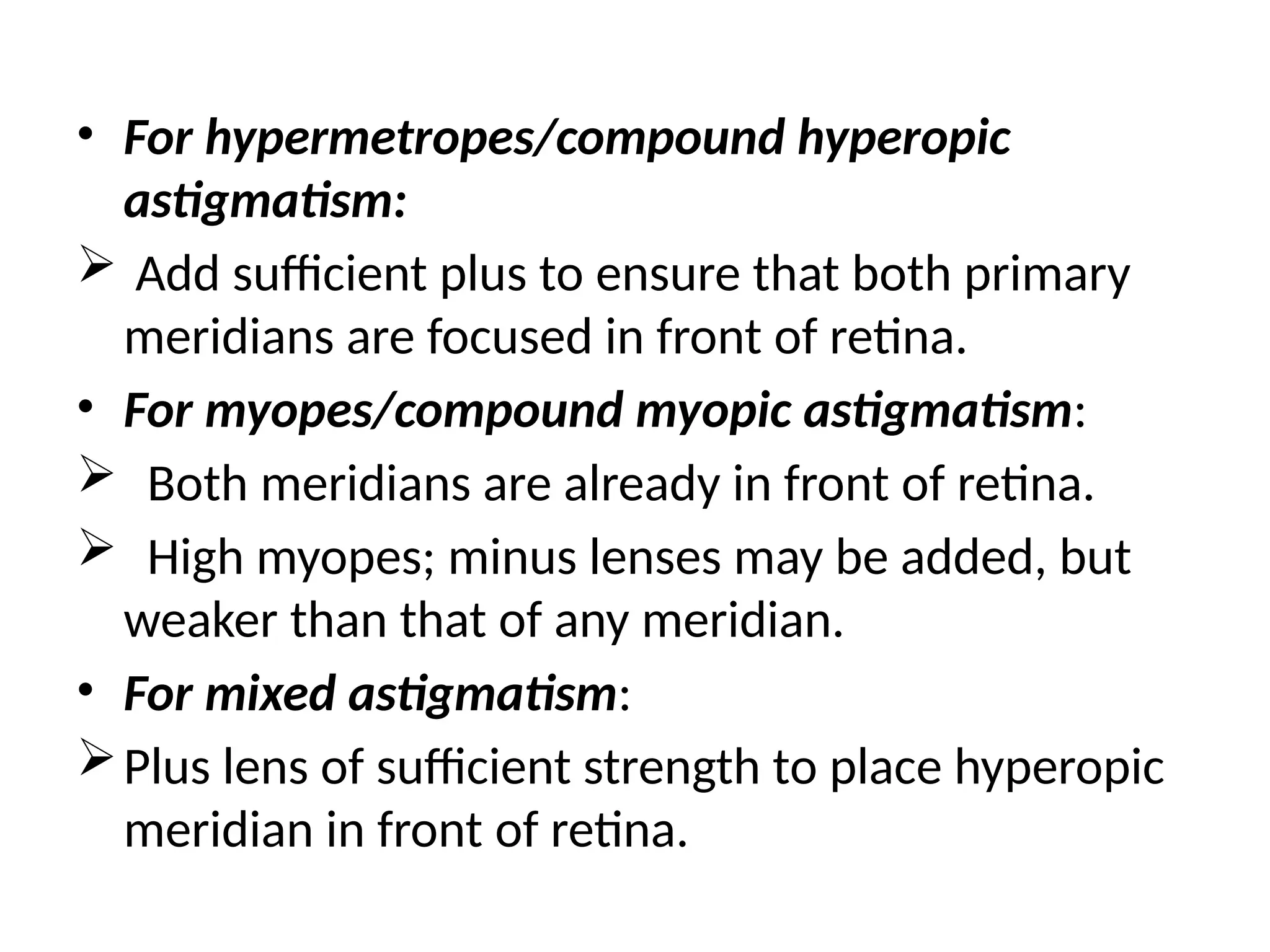 • For hypermetropes/compound hyperopic
astigmatism:
 Add sufficient plus to ensure that both primary
meridians are focused in front of retina.
• For myopes/compound myopic astigmatism:
 Both meridians are already in front of retina.
 High myopes; minus lenses may be added, but
weaker than that of any meridian.
• For mixed astigmatism:
Plus lens of sufficient strength to place hyperopic
meridian in front of retina.
 
