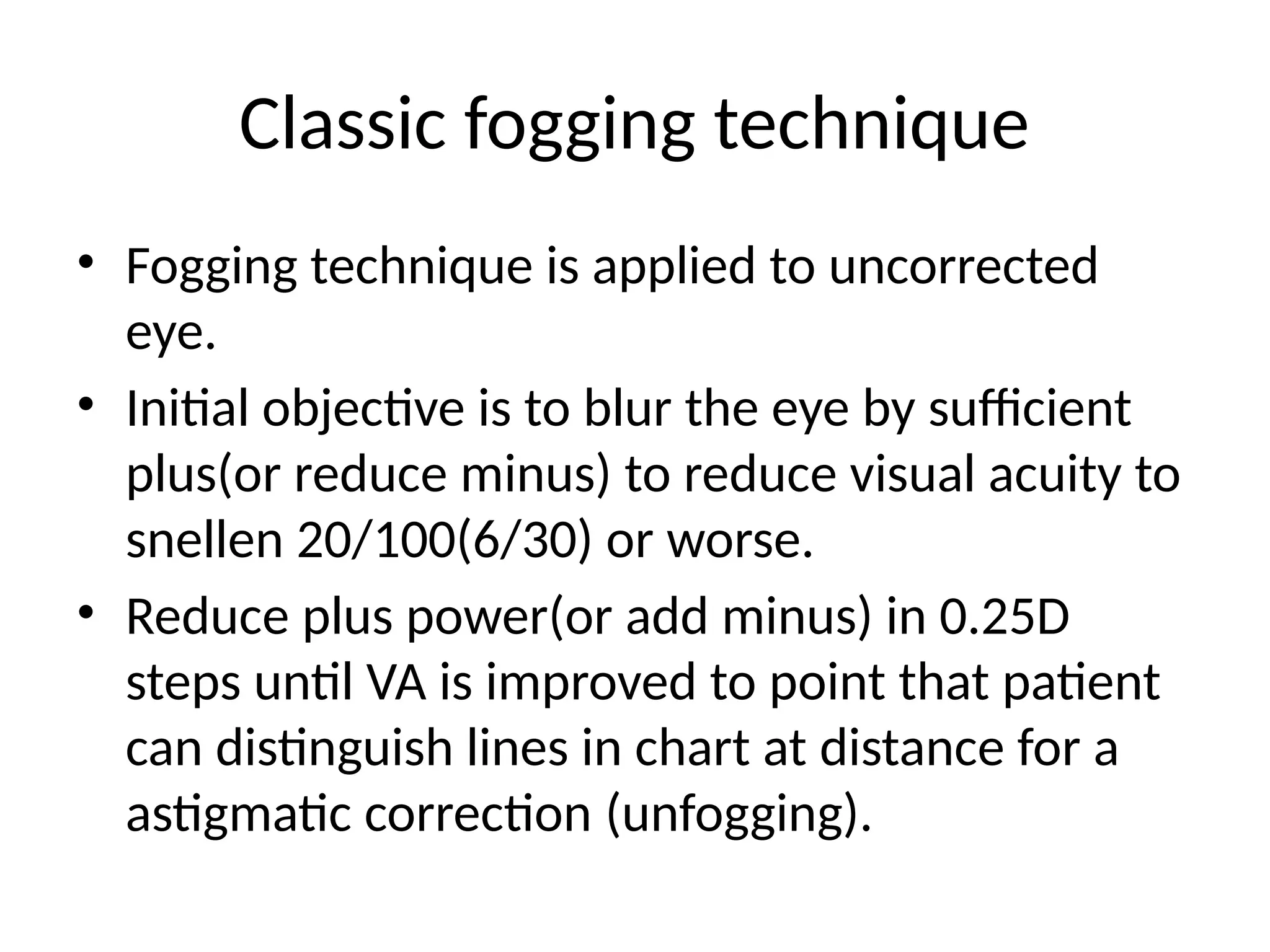 Classic fogging technique
• Fogging technique is applied to uncorrected
eye.
• Initial objective is to blur the eye by sufficient
plus(or reduce minus) to reduce visual acuity to
snellen 20/100(6/30) or worse.
• Reduce plus power(or add minus) in 0.25D
steps until VA is improved to point that patient
can distinguish lines in chart at distance for a
astigmatic correction (unfogging).
 