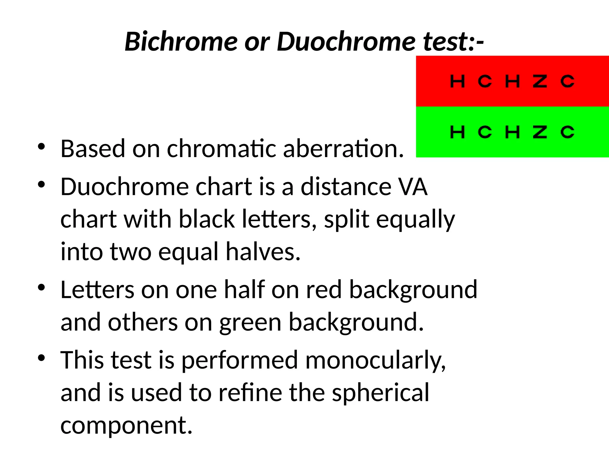 Bichrome or Duochrome test:-
• Based on chromatic aberration.
• Duochrome chart is a distance VA
chart with black letters, split equally
into two equal halves.
• Letters on one half on red background
and others on green background.
• This test is performed monocularly,
and is used to refine the spherical
component.
 