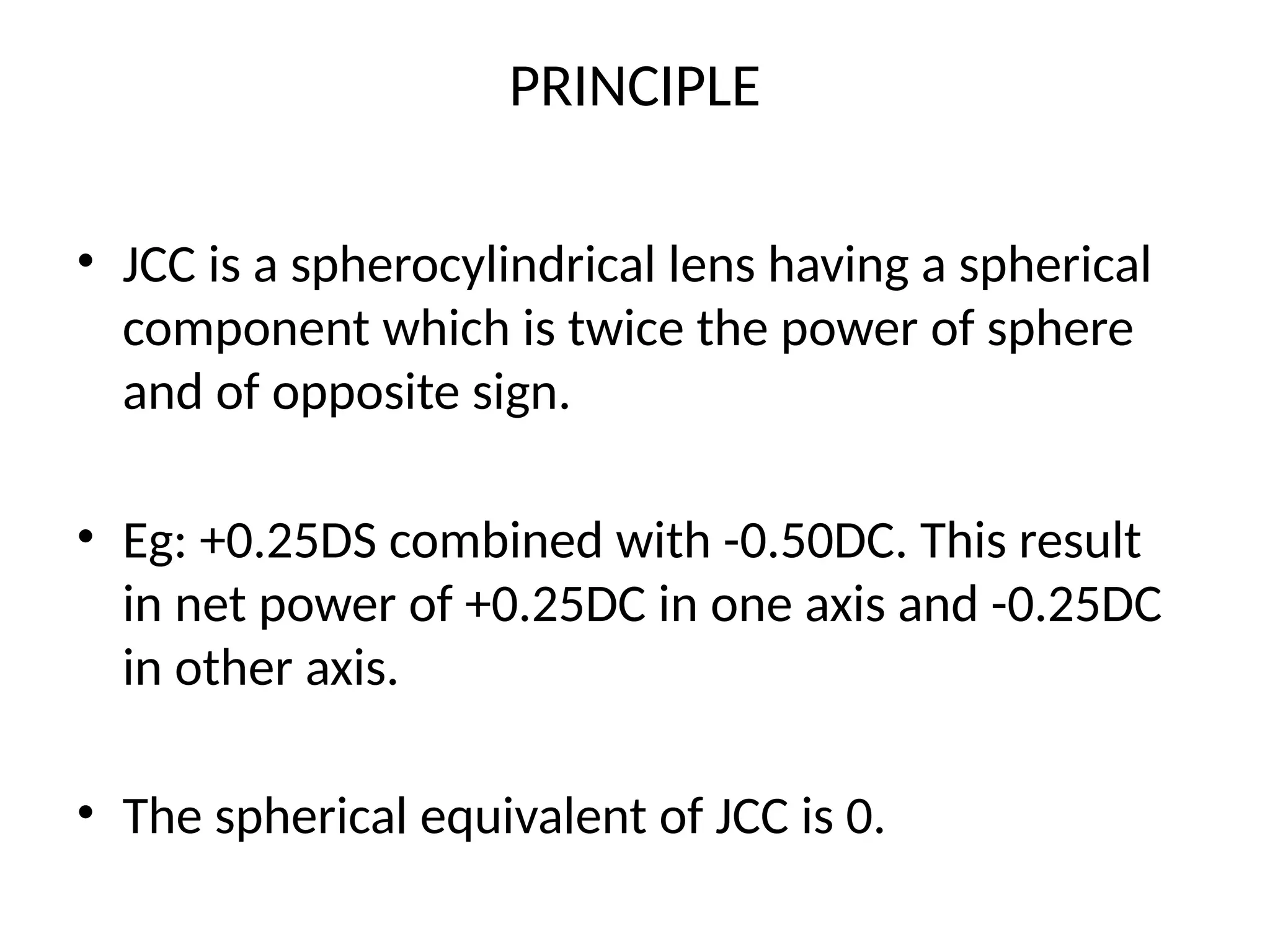 PRINCIPLE
• JCC is a spherocylindrical lens having a spherical
component which is twice the power of sphere
and of opposite sign.
• Eg: +0.25DS combined with -0.50DC. This result
in net power of +0.25DC in one axis and -0.25DC
in other axis.
• The spherical equivalent of JCC is 0.
 