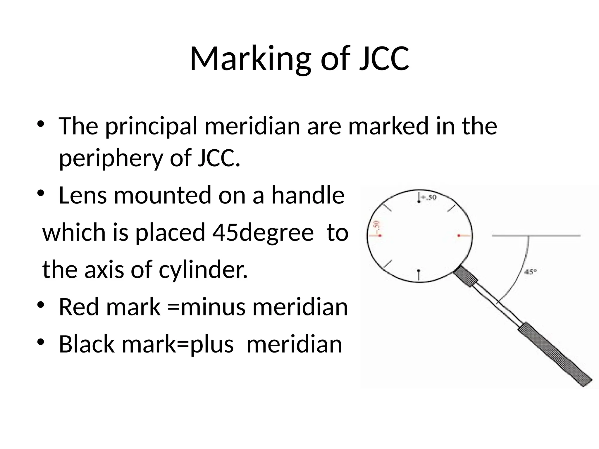 Marking of JCC
• The principal meridian are marked in the
periphery of JCC.
• Lens mounted on a handle
which is placed 45degree to
the axis of cylinder.
• Red mark =minus meridian
• Black mark=plus meridian
 