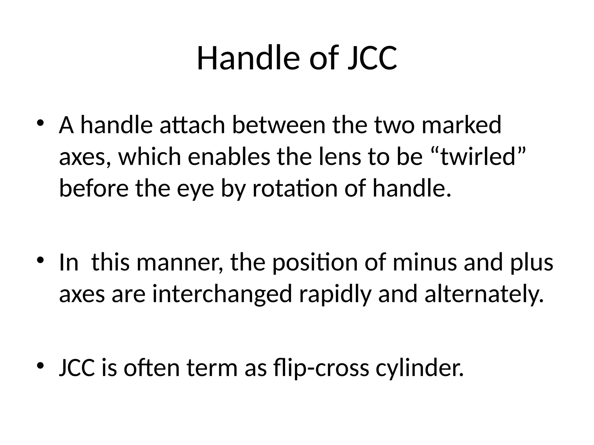 Handle of JCC
• A handle attach between the two marked
axes, which enables the lens to be “twirled”
before the eye by rotation of handle.
• In this manner, the position of minus and plus
axes are interchanged rapidly and alternately.
• JCC is often term as flip-cross cylinder.
 