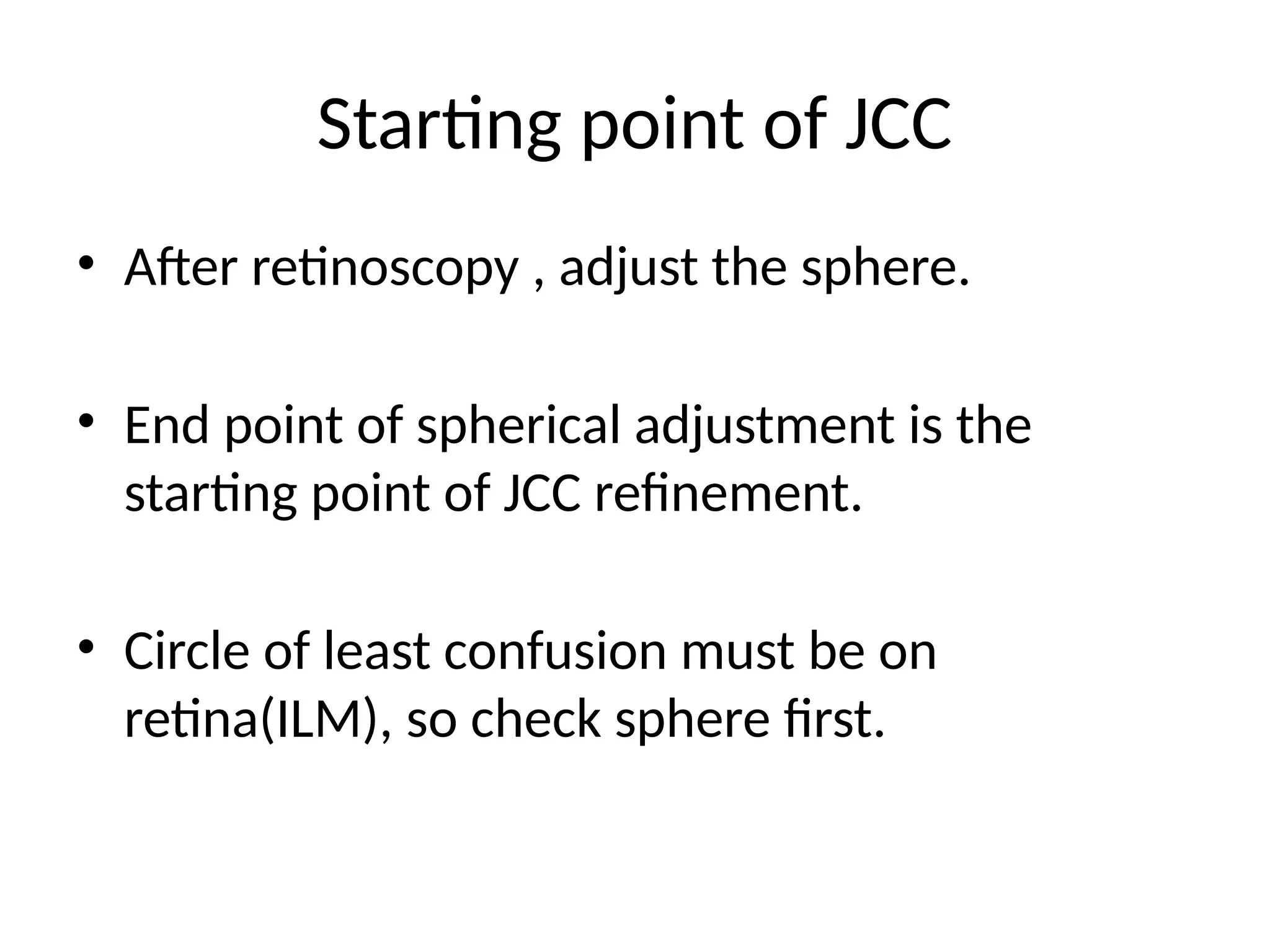 Starting point of JCC
• After retinoscopy , adjust the sphere.
• End point of spherical adjustment is the
starting point of JCC refinement.
• Circle of least confusion must be on
retina(ILM), so check sphere first.
 