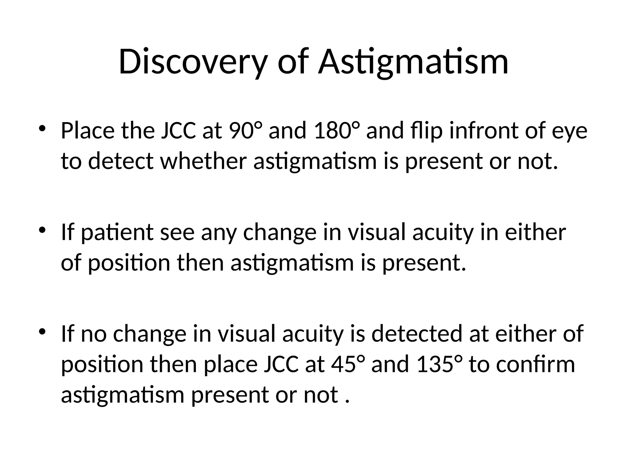 Discovery of Astigmatism
• Place the JCC at 90° and 180° and flip infront of eye
to detect whether astigmatism is present or not.
• If patient see any change in visual acuity in either
of position then astigmatism is present.
• If no change in visual acuity is detected at either of
position then place JCC at 45° and 135° to confirm
astigmatism present or not .
 