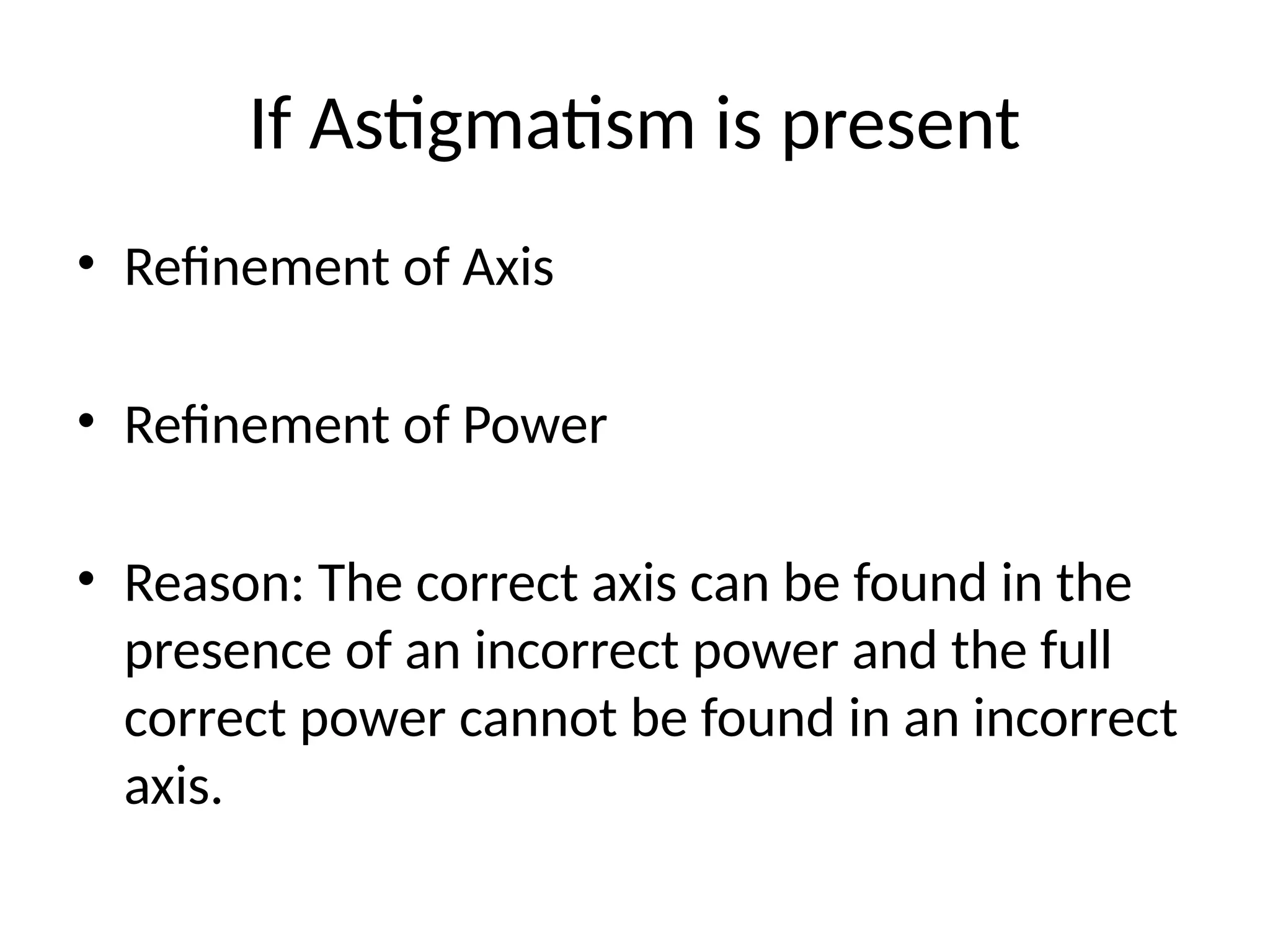If Astigmatism is present
• Refinement of Axis
• Refinement of Power
• Reason: The correct axis can be found in the
presence of an incorrect power and the full
correct power cannot be found in an incorrect
axis.
 