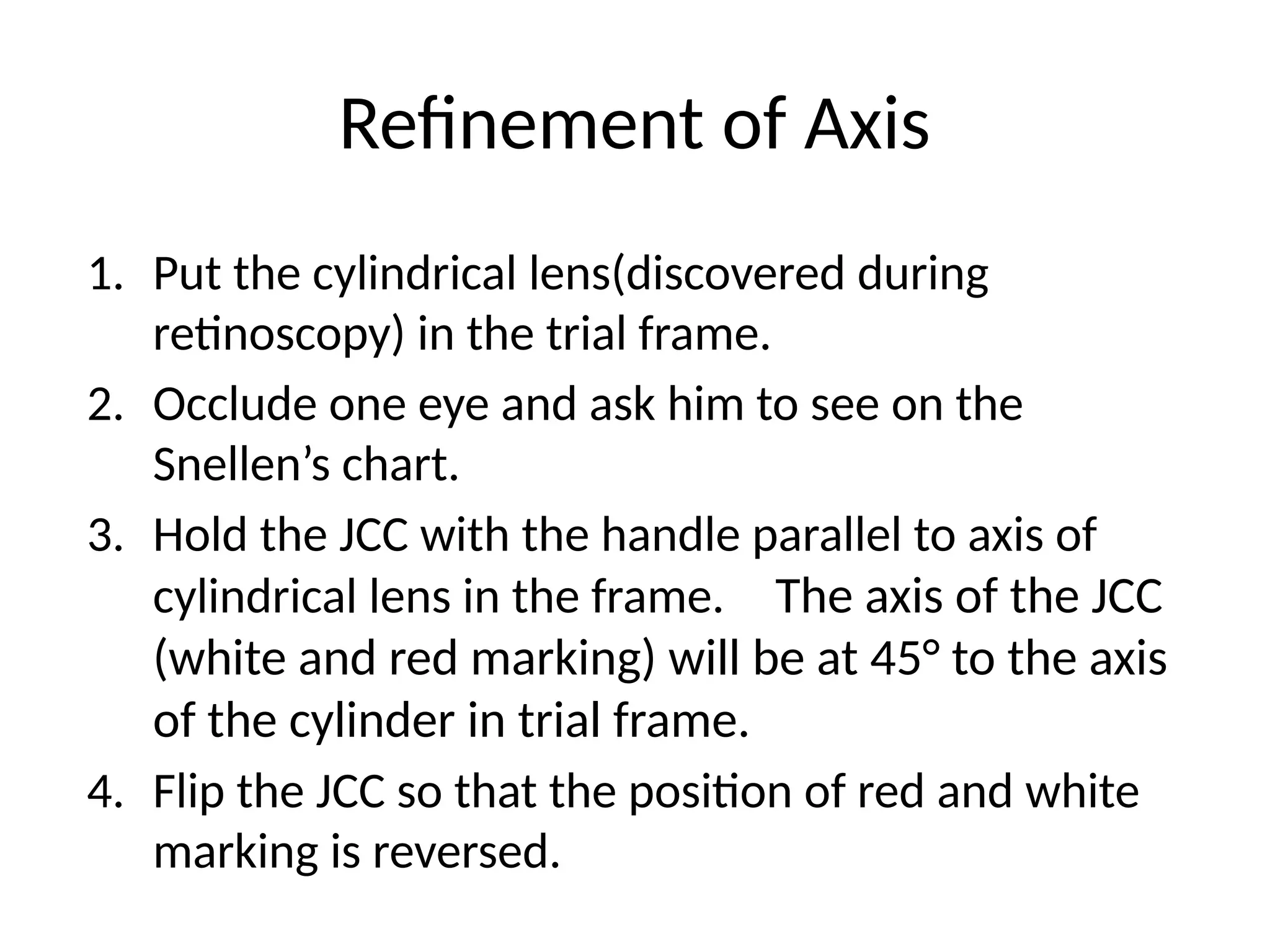 Refinement of Axis
1. Put the cylindrical lens(discovered during
retinoscopy) in the trial frame.
2. Occlude one eye and ask him to see on the
Snellen’s chart.
3. Hold the JCC with the handle parallel to axis of
cylindrical lens in the frame. The axis of the JCC
(white and red marking) will be at 45° to the axis
of the cylinder in trial frame.
4. Flip the JCC so that the position of red and white
marking is reversed.
 