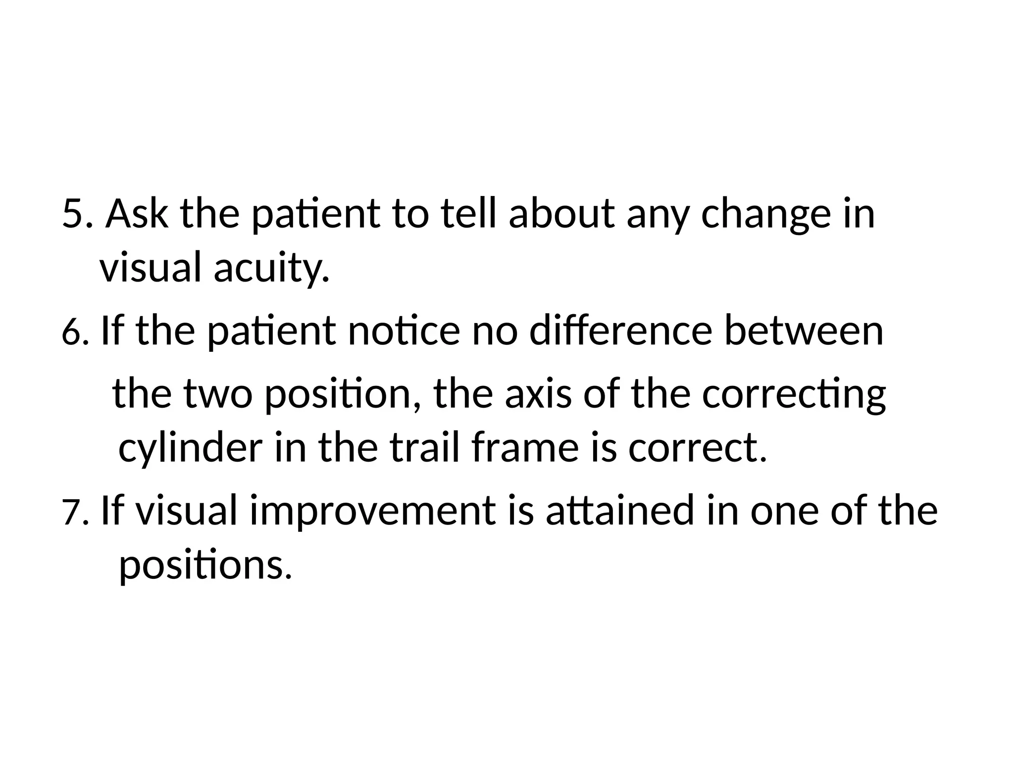 5. Ask the patient to tell about any change in
visual acuity.
6. If the patient notice no difference between
the two position, the axis of the correcting
cylinder in the trail frame is correct.
7. If visual improvement is attained in one of the
positions.
 