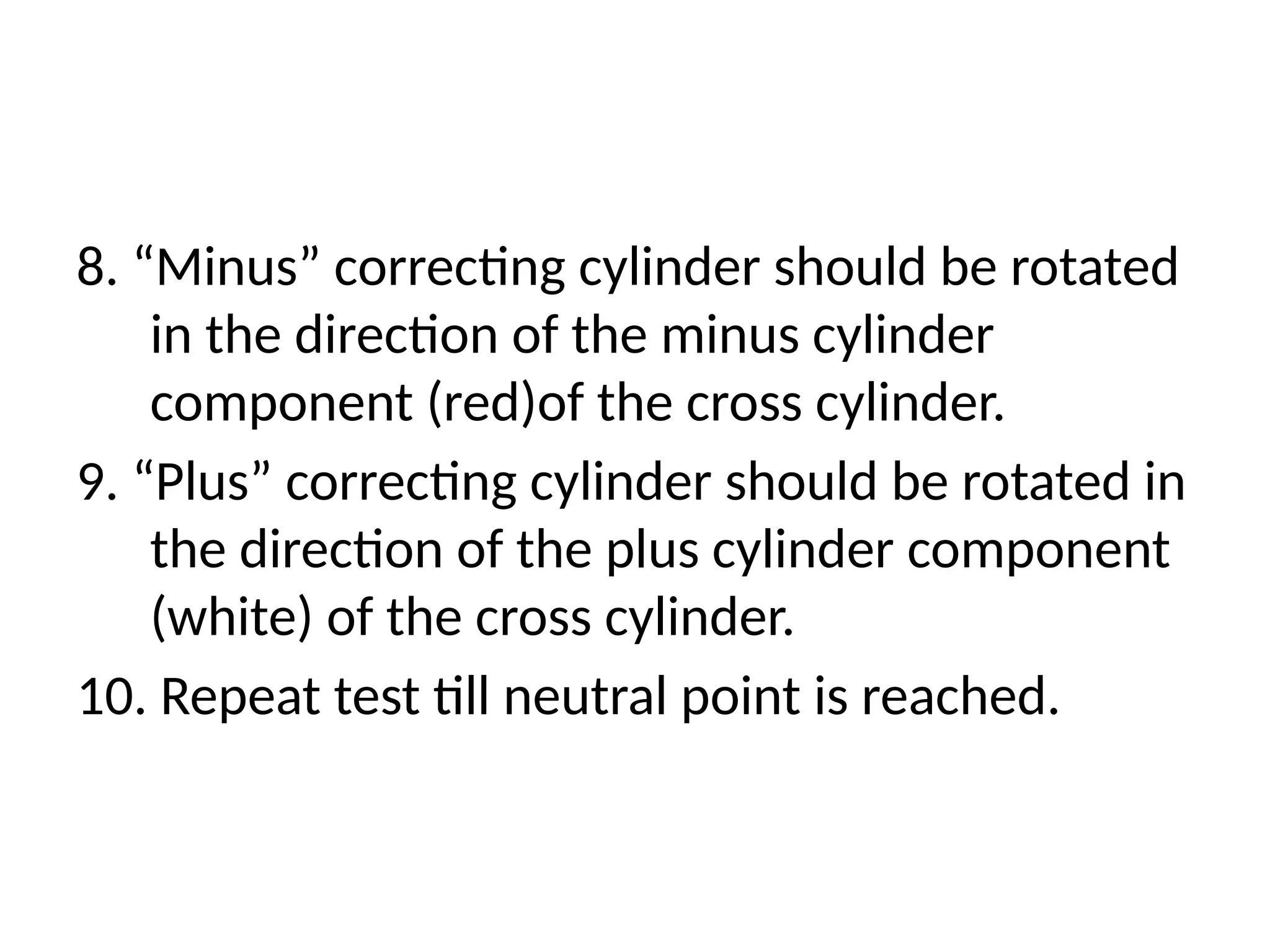 8. “Minus” correcting cylinder should be rotated
in the direction of the minus cylinder
component (red)of the cross cylinder.
9. “Plus” correcting cylinder should be rotated in
the direction of the plus cylinder component
(white) of the cross cylinder.
10. Repeat test till neutral point is reached.
 