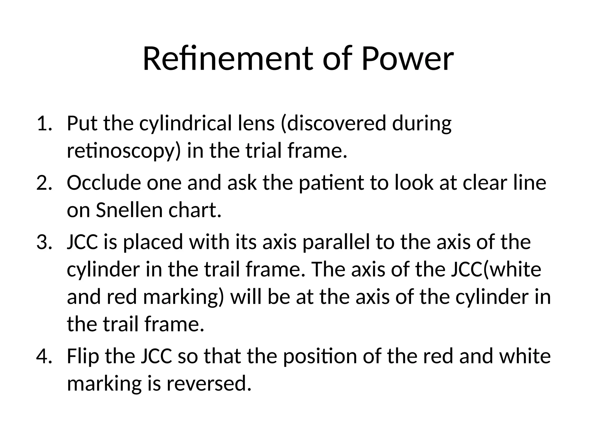 1. Put the cylindrical lens (discovered during
retinoscopy) in the trial frame.
2. Occlude one and ask the patient to look at clear line
on Snellen chart.
3. JCC is placed with its axis parallel to the axis of the
cylinder in the trail frame. The axis of the JCC(white
and red marking) will be at the axis of the cylinder in
the trail frame.
4. Flip the JCC so that the position of the red and white
marking is reversed.
Refinement of Power
 