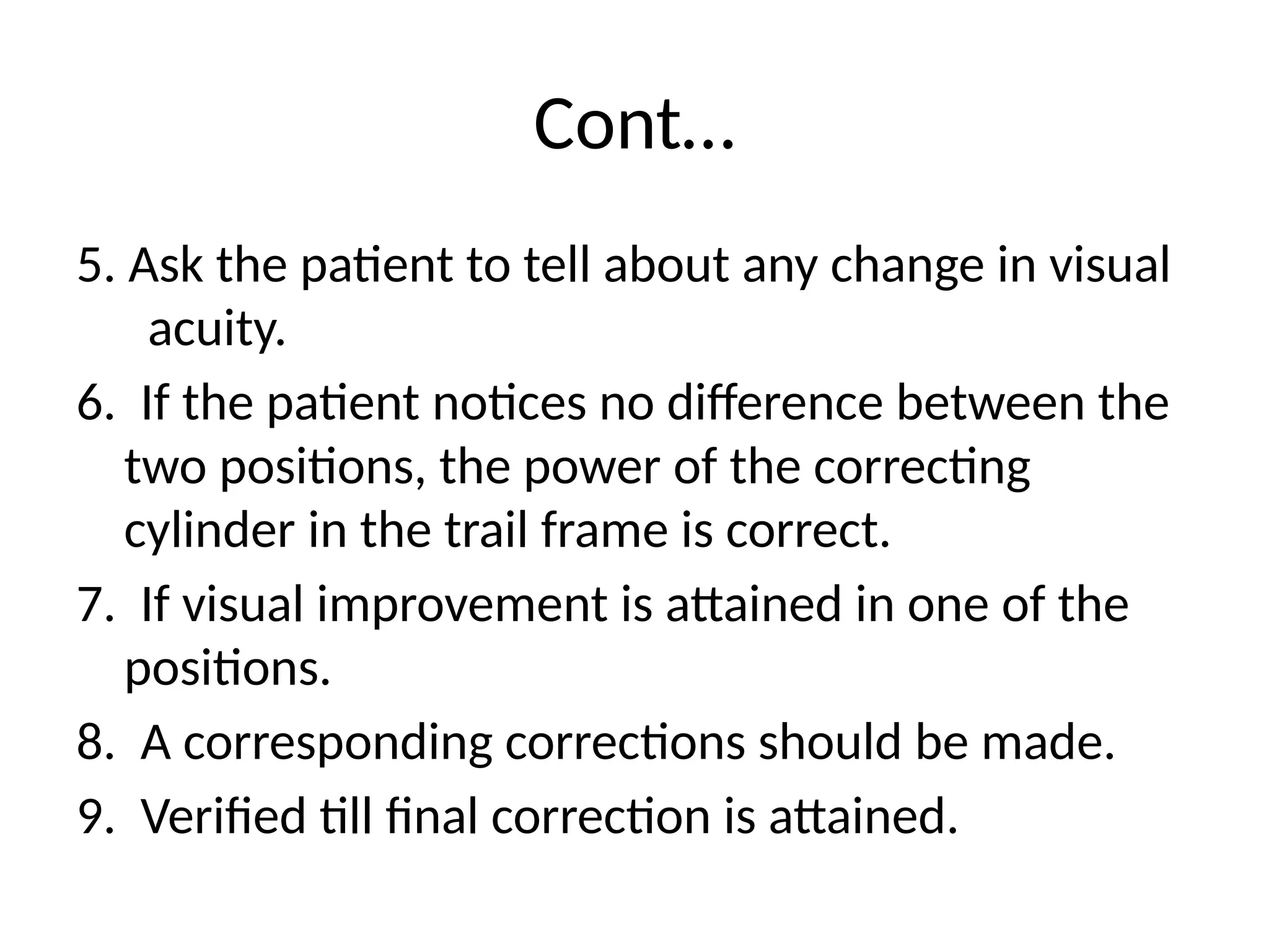 Cont…
5. Ask the patient to tell about any change in visual
acuity.
6. If the patient notices no difference between the
two positions, the power of the correcting
cylinder in the trail frame is correct.
7. If visual improvement is attained in one of the
positions.
8. A corresponding corrections should be made.
9. Verified till final correction is attained.
 